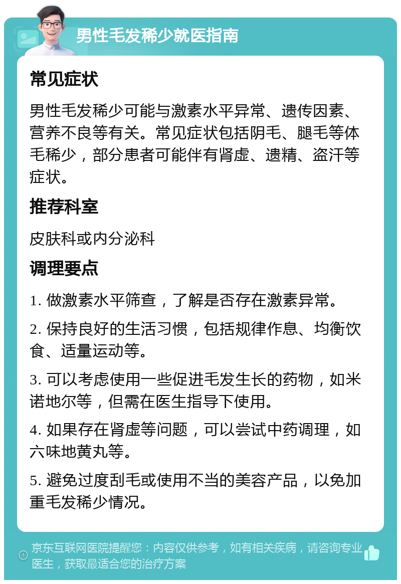 男性毛发稀少就医指南 常见症状 男性毛发稀少可能与激素水平异常、遗传因素、营养不良等有关。常见症状包括阴毛、腿毛等体毛稀少，部分患者可能伴有肾虚、遗精、盗汗等症状。 推荐科室 皮肤科或内分泌科 调理要点 1. 做激素水平筛查，了解是否存在激素异常。 2. 保持良好的生活习惯，包括规律作息、均衡饮食、适量运动等。 3. 可以考虑使用一些促进毛发生长的药物，如米诺地尔等，但需在医生指导下使用。 4. 如果存在肾虚等问题，可以尝试中药调理，如六味地黄丸等。 5. 避免过度刮毛或使用不当的美容产品，以免加重毛发稀少情况。