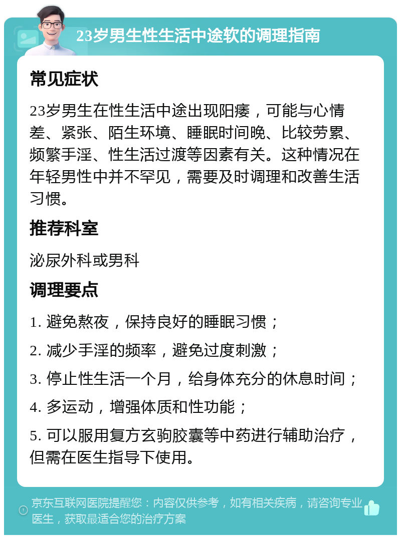 23岁男生性生活中途软的调理指南 常见症状 23岁男生在性生活中途出现阳痿，可能与心情差、紧张、陌生环境、睡眠时间晚、比较劳累、频繁手淫、性生活过渡等因素有关。这种情况在年轻男性中并不罕见，需要及时调理和改善生活习惯。 推荐科室 泌尿外科或男科 调理要点 1. 避免熬夜，保持良好的睡眠习惯； 2. 减少手淫的频率，避免过度刺激； 3. 停止性生活一个月，给身体充分的休息时间； 4. 多运动，增强体质和性功能； 5. 可以服用复方玄驹胶囊等中药进行辅助治疗，但需在医生指导下使用。