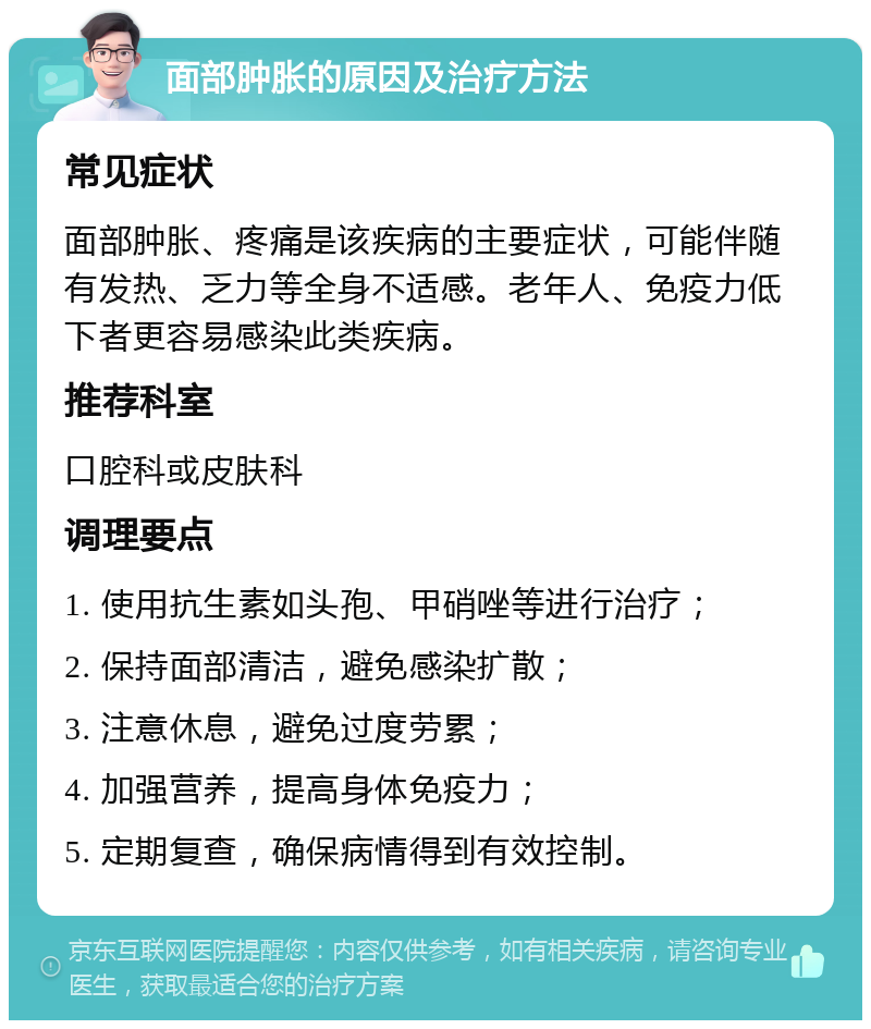 面部肿胀的原因及治疗方法 常见症状 面部肿胀、疼痛是该疾病的主要症状，可能伴随有发热、乏力等全身不适感。老年人、免疫力低下者更容易感染此类疾病。 推荐科室 口腔科或皮肤科 调理要点 1. 使用抗生素如头孢、甲硝唑等进行治疗； 2. 保持面部清洁，避免感染扩散； 3. 注意休息，避免过度劳累； 4. 加强营养，提高身体免疫力； 5. 定期复查，确保病情得到有效控制。