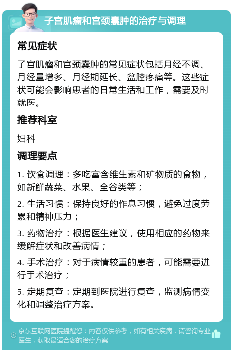 子宫肌瘤和宫颈囊肿的治疗与调理 常见症状 子宫肌瘤和宫颈囊肿的常见症状包括月经不调、月经量增多、月经期延长、盆腔疼痛等。这些症状可能会影响患者的日常生活和工作，需要及时就医。 推荐科室 妇科 调理要点 1. 饮食调理：多吃富含维生素和矿物质的食物，如新鲜蔬菜、水果、全谷类等； 2. 生活习惯：保持良好的作息习惯，避免过度劳累和精神压力； 3. 药物治疗：根据医生建议，使用相应的药物来缓解症状和改善病情； 4. 手术治疗：对于病情较重的患者，可能需要进行手术治疗； 5. 定期复查：定期到医院进行复查，监测病情变化和调整治疗方案。