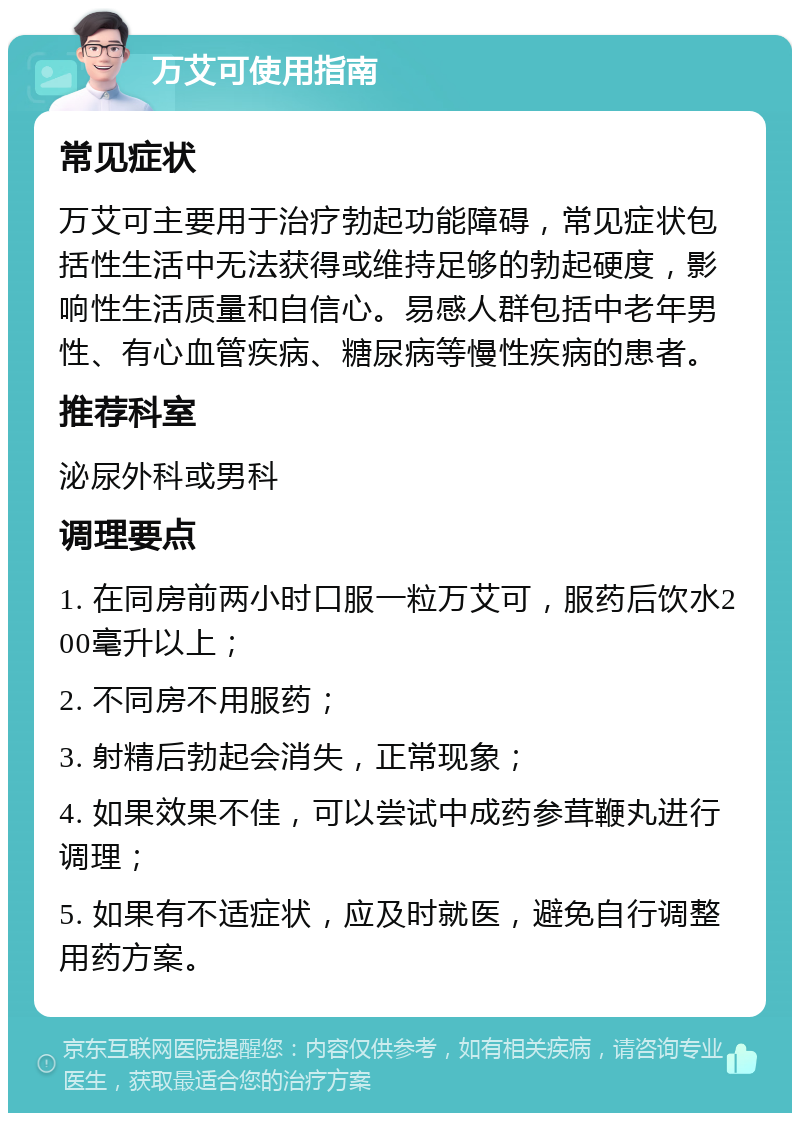 万艾可使用指南 常见症状 万艾可主要用于治疗勃起功能障碍，常见症状包括性生活中无法获得或维持足够的勃起硬度，影响性生活质量和自信心。易感人群包括中老年男性、有心血管疾病、糖尿病等慢性疾病的患者。 推荐科室 泌尿外科或男科 调理要点 1. 在同房前两小时口服一粒万艾可，服药后饮水200毫升以上； 2. 不同房不用服药； 3. 射精后勃起会消失，正常现象； 4. 如果效果不佳，可以尝试中成药参茸鞭丸进行调理； 5. 如果有不适症状，应及时就医，避免自行调整用药方案。