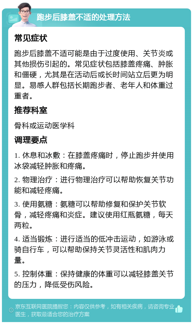 跑步后膝盖不适的处理方法 常见症状 跑步后膝盖不适可能是由于过度使用、关节炎或其他损伤引起的。常见症状包括膝盖疼痛、肿胀和僵硬，尤其是在活动后或长时间站立后更为明显。易感人群包括长期跑步者、老年人和体重过重者。 推荐科室 骨科或运动医学科 调理要点 1. 休息和冰敷：在膝盖疼痛时，停止跑步并使用冰袋减轻肿胀和疼痛。 2. 物理治疗：进行物理治疗可以帮助恢复关节功能和减轻疼痛。 3. 使用氨糖：氨糖可以帮助修复和保护关节软骨，减轻疼痛和炎症。建议使用红瓶氨糖，每天两粒。 4. 适当锻炼：进行适当的低冲击运动，如游泳或骑自行车，可以帮助保持关节灵活性和肌肉力量。 5. 控制体重：保持健康的体重可以减轻膝盖关节的压力，降低受伤风险。