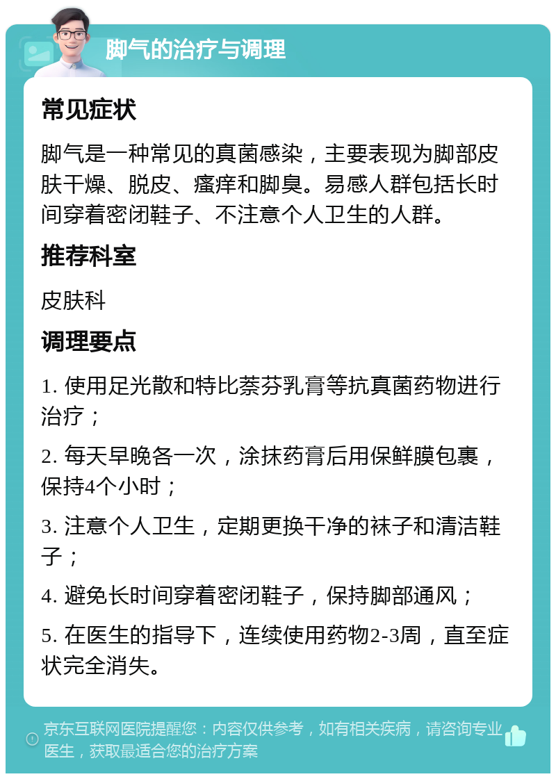 脚气的治疗与调理 常见症状 脚气是一种常见的真菌感染，主要表现为脚部皮肤干燥、脱皮、瘙痒和脚臭。易感人群包括长时间穿着密闭鞋子、不注意个人卫生的人群。 推荐科室 皮肤科 调理要点 1. 使用足光散和特比萘芬乳膏等抗真菌药物进行治疗； 2. 每天早晚各一次，涂抹药膏后用保鲜膜包裹，保持4个小时； 3. 注意个人卫生，定期更换干净的袜子和清洁鞋子； 4. 避免长时间穿着密闭鞋子，保持脚部通风； 5. 在医生的指导下，连续使用药物2-3周，直至症状完全消失。