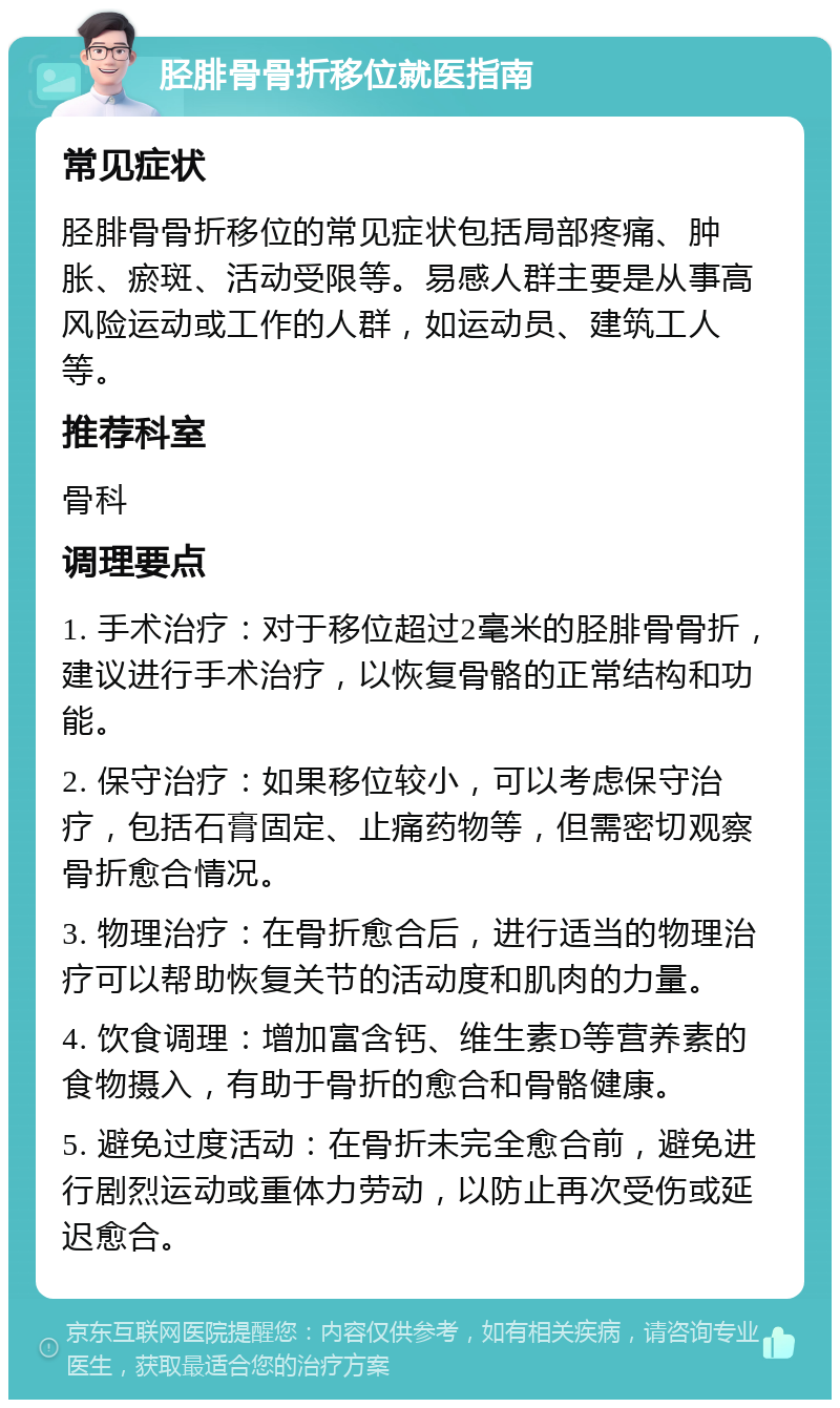 胫腓骨骨折移位就医指南 常见症状 胫腓骨骨折移位的常见症状包括局部疼痛、肿胀、瘀斑、活动受限等。易感人群主要是从事高风险运动或工作的人群，如运动员、建筑工人等。 推荐科室 骨科 调理要点 1. 手术治疗：对于移位超过2毫米的胫腓骨骨折，建议进行手术治疗，以恢复骨骼的正常结构和功能。 2. 保守治疗：如果移位较小，可以考虑保守治疗，包括石膏固定、止痛药物等，但需密切观察骨折愈合情况。 3. 物理治疗：在骨折愈合后，进行适当的物理治疗可以帮助恢复关节的活动度和肌肉的力量。 4. 饮食调理：增加富含钙、维生素D等营养素的食物摄入，有助于骨折的愈合和骨骼健康。 5. 避免过度活动：在骨折未完全愈合前，避免进行剧烈运动或重体力劳动，以防止再次受伤或延迟愈合。