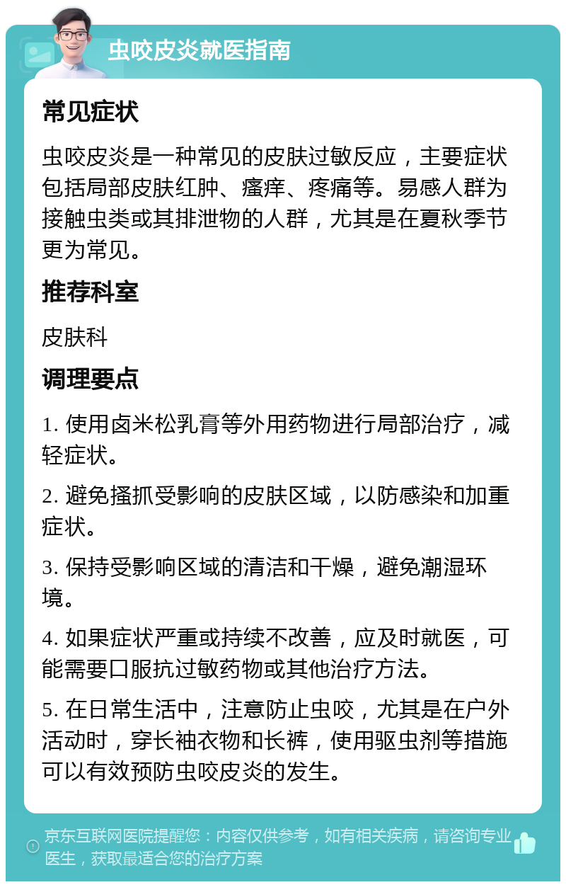 虫咬皮炎就医指南 常见症状 虫咬皮炎是一种常见的皮肤过敏反应，主要症状包括局部皮肤红肿、瘙痒、疼痛等。易感人群为接触虫类或其排泄物的人群，尤其是在夏秋季节更为常见。 推荐科室 皮肤科 调理要点 1. 使用卤米松乳膏等外用药物进行局部治疗，减轻症状。 2. 避免搔抓受影响的皮肤区域，以防感染和加重症状。 3. 保持受影响区域的清洁和干燥，避免潮湿环境。 4. 如果症状严重或持续不改善，应及时就医，可能需要口服抗过敏药物或其他治疗方法。 5. 在日常生活中，注意防止虫咬，尤其是在户外活动时，穿长袖衣物和长裤，使用驱虫剂等措施可以有效预防虫咬皮炎的发生。