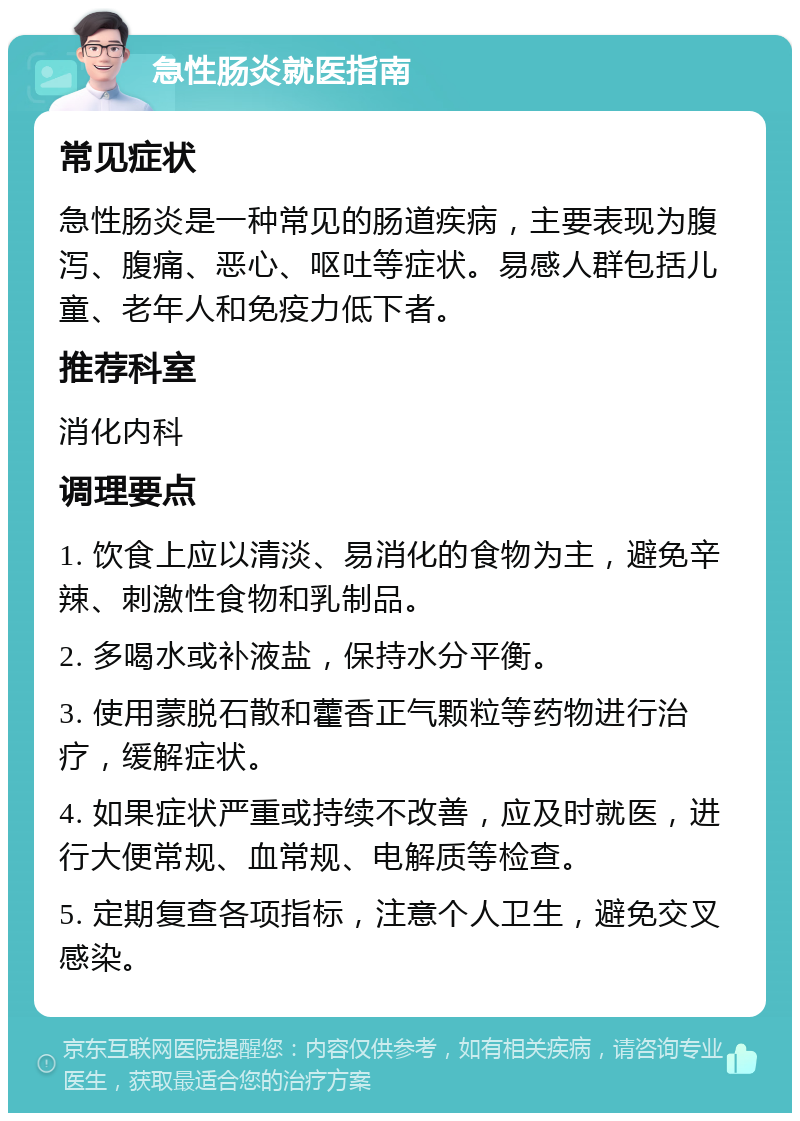 急性肠炎就医指南 常见症状 急性肠炎是一种常见的肠道疾病，主要表现为腹泻、腹痛、恶心、呕吐等症状。易感人群包括儿童、老年人和免疫力低下者。 推荐科室 消化内科 调理要点 1. 饮食上应以清淡、易消化的食物为主，避免辛辣、刺激性食物和乳制品。 2. 多喝水或补液盐，保持水分平衡。 3. 使用蒙脱石散和藿香正气颗粒等药物进行治疗，缓解症状。 4. 如果症状严重或持续不改善，应及时就医，进行大便常规、血常规、电解质等检查。 5. 定期复查各项指标，注意个人卫生，避免交叉感染。