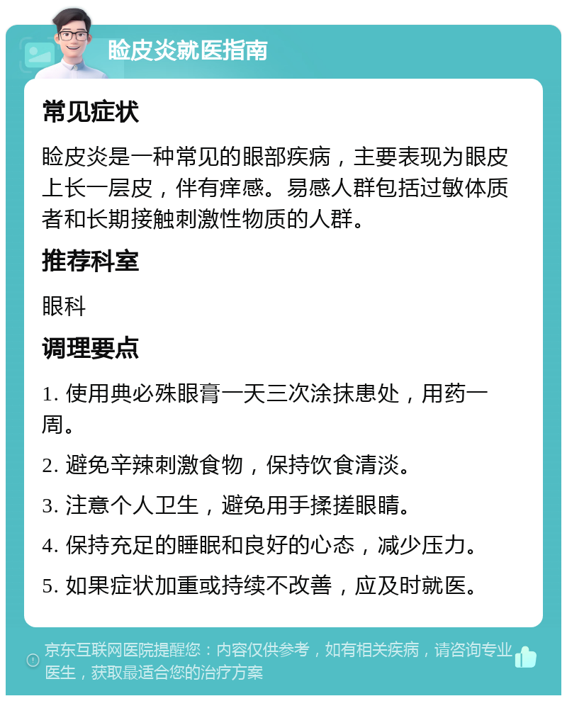 睑皮炎就医指南 常见症状 睑皮炎是一种常见的眼部疾病，主要表现为眼皮上长一层皮，伴有痒感。易感人群包括过敏体质者和长期接触刺激性物质的人群。 推荐科室 眼科 调理要点 1. 使用典必殊眼膏一天三次涂抹患处，用药一周。 2. 避免辛辣刺激食物，保持饮食清淡。 3. 注意个人卫生，避免用手揉搓眼睛。 4. 保持充足的睡眠和良好的心态，减少压力。 5. 如果症状加重或持续不改善，应及时就医。