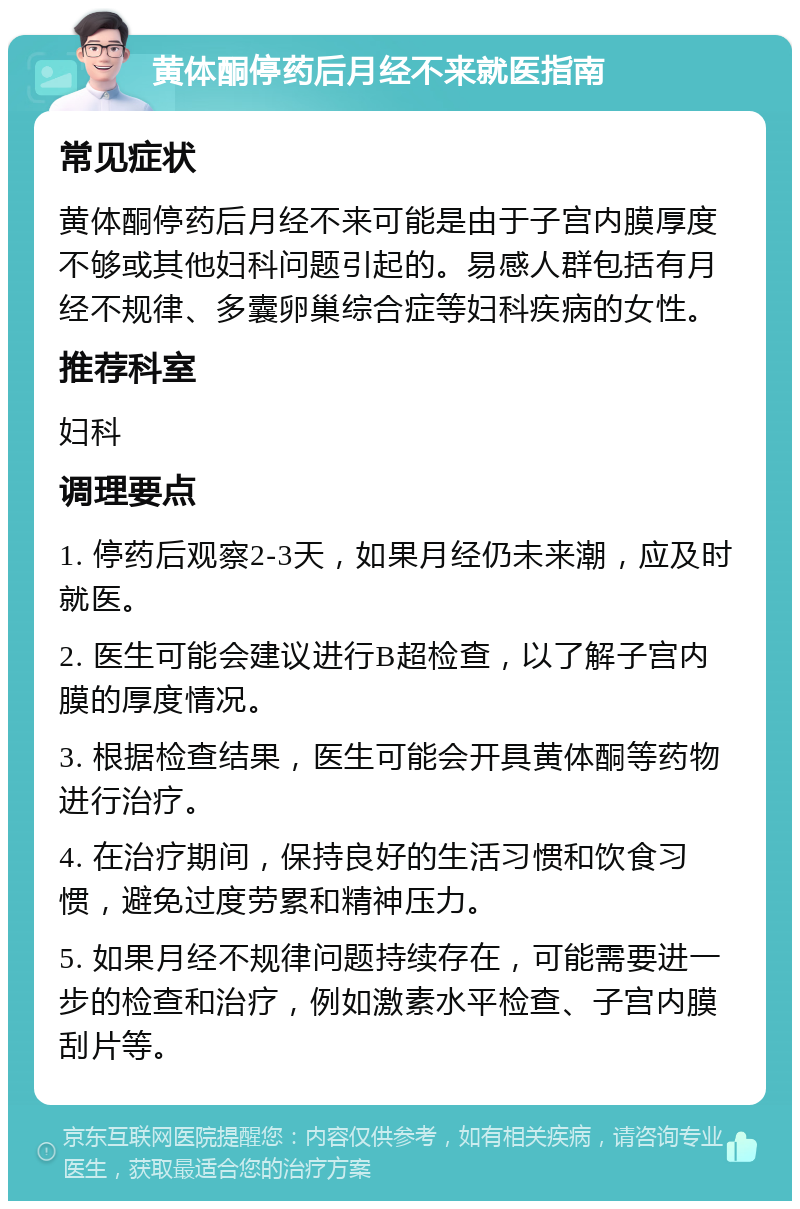 黄体酮停药后月经不来就医指南 常见症状 黄体酮停药后月经不来可能是由于子宫内膜厚度不够或其他妇科问题引起的。易感人群包括有月经不规律、多囊卵巢综合症等妇科疾病的女性。 推荐科室 妇科 调理要点 1. 停药后观察2-3天，如果月经仍未来潮，应及时就医。 2. 医生可能会建议进行B超检查，以了解子宫内膜的厚度情况。 3. 根据检查结果，医生可能会开具黄体酮等药物进行治疗。 4. 在治疗期间，保持良好的生活习惯和饮食习惯，避免过度劳累和精神压力。 5. 如果月经不规律问题持续存在，可能需要进一步的检查和治疗，例如激素水平检查、子宫内膜刮片等。