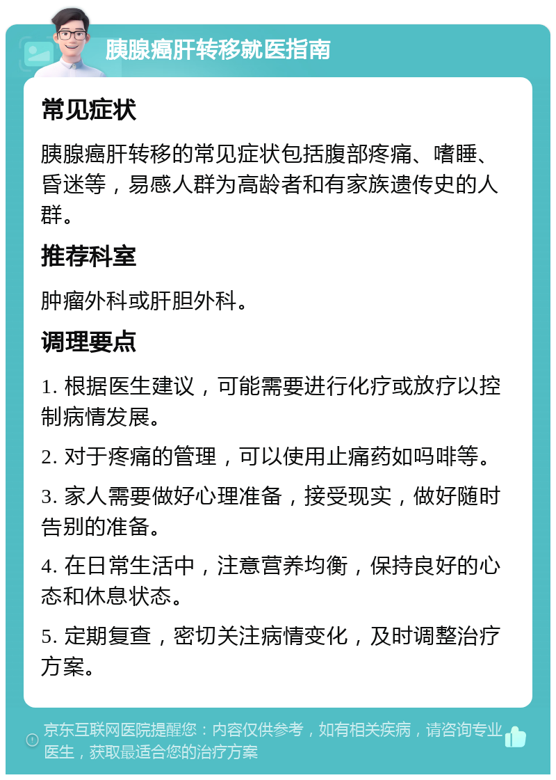 胰腺癌肝转移就医指南 常见症状 胰腺癌肝转移的常见症状包括腹部疼痛、嗜睡、昏迷等，易感人群为高龄者和有家族遗传史的人群。 推荐科室 肿瘤外科或肝胆外科。 调理要点 1. 根据医生建议，可能需要进行化疗或放疗以控制病情发展。 2. 对于疼痛的管理，可以使用止痛药如吗啡等。 3. 家人需要做好心理准备，接受现实，做好随时告别的准备。 4. 在日常生活中，注意营养均衡，保持良好的心态和休息状态。 5. 定期复查，密切关注病情变化，及时调整治疗方案。