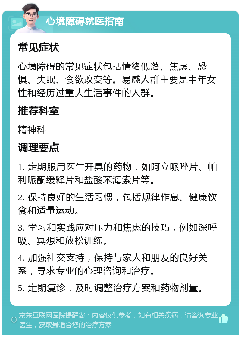 心境障碍就医指南 常见症状 心境障碍的常见症状包括情绪低落、焦虑、恐惧、失眠、食欲改变等。易感人群主要是中年女性和经历过重大生活事件的人群。 推荐科室 精神科 调理要点 1. 定期服用医生开具的药物，如阿立哌唑片、帕利哌酮缓释片和盐酸苯海索片等。 2. 保持良好的生活习惯，包括规律作息、健康饮食和适量运动。 3. 学习和实践应对压力和焦虑的技巧，例如深呼吸、冥想和放松训练。 4. 加强社交支持，保持与家人和朋友的良好关系，寻求专业的心理咨询和治疗。 5. 定期复诊，及时调整治疗方案和药物剂量。