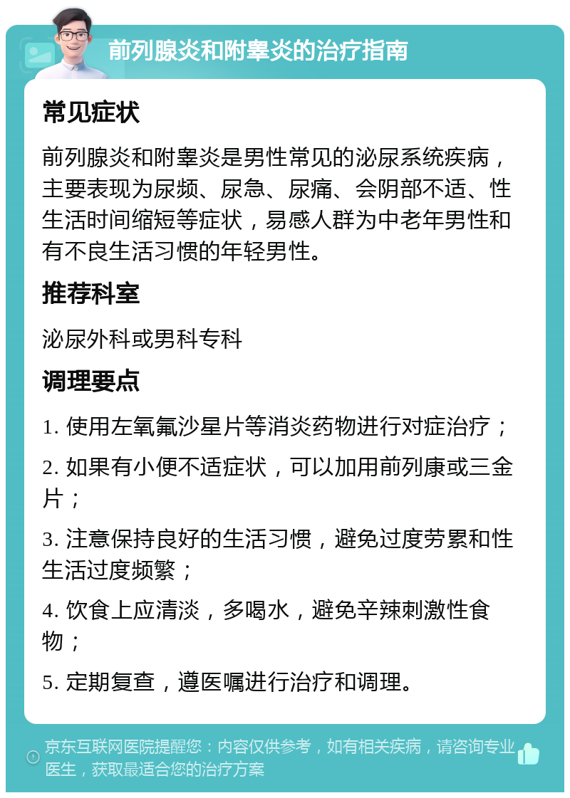 前列腺炎和附睾炎的治疗指南 常见症状 前列腺炎和附睾炎是男性常见的泌尿系统疾病，主要表现为尿频、尿急、尿痛、会阴部不适、性生活时间缩短等症状，易感人群为中老年男性和有不良生活习惯的年轻男性。 推荐科室 泌尿外科或男科专科 调理要点 1. 使用左氧氟沙星片等消炎药物进行对症治疗； 2. 如果有小便不适症状，可以加用前列康或三金片； 3. 注意保持良好的生活习惯，避免过度劳累和性生活过度频繁； 4. 饮食上应清淡，多喝水，避免辛辣刺激性食物； 5. 定期复查，遵医嘱进行治疗和调理。