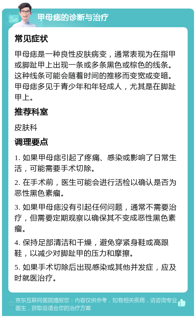 甲母痣的诊断与治疗 常见症状 甲母痣是一种良性皮肤病变，通常表现为在指甲或脚趾甲上出现一条或多条黑色或棕色的线条。这种线条可能会随着时间的推移而变宽或变暗。甲母痣多见于青少年和年轻成人，尤其是在脚趾甲上。 推荐科室 皮肤科 调理要点 1. 如果甲母痣引起了疼痛、感染或影响了日常生活，可能需要手术切除。 2. 在手术前，医生可能会进行活检以确认是否为恶性黑色素瘤。 3. 如果甲母痣没有引起任何问题，通常不需要治疗，但需要定期观察以确保其不变成恶性黑色素瘤。 4. 保持足部清洁和干燥，避免穿紧身鞋或高跟鞋，以减少对脚趾甲的压力和摩擦。 5. 如果手术切除后出现感染或其他并发症，应及时就医治疗。