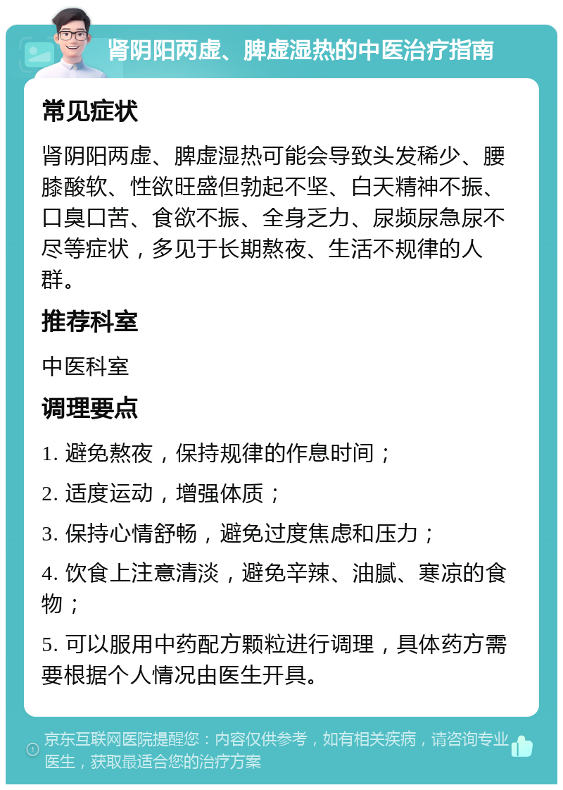 肾阴阳两虚、脾虚湿热的中医治疗指南 常见症状 肾阴阳两虚、脾虚湿热可能会导致头发稀少、腰膝酸软、性欲旺盛但勃起不坚、白天精神不振、口臭口苦、食欲不振、全身乏力、尿频尿急尿不尽等症状，多见于长期熬夜、生活不规律的人群。 推荐科室 中医科室 调理要点 1. 避免熬夜，保持规律的作息时间； 2. 适度运动，增强体质； 3. 保持心情舒畅，避免过度焦虑和压力； 4. 饮食上注意清淡，避免辛辣、油腻、寒凉的食物； 5. 可以服用中药配方颗粒进行调理，具体药方需要根据个人情况由医生开具。