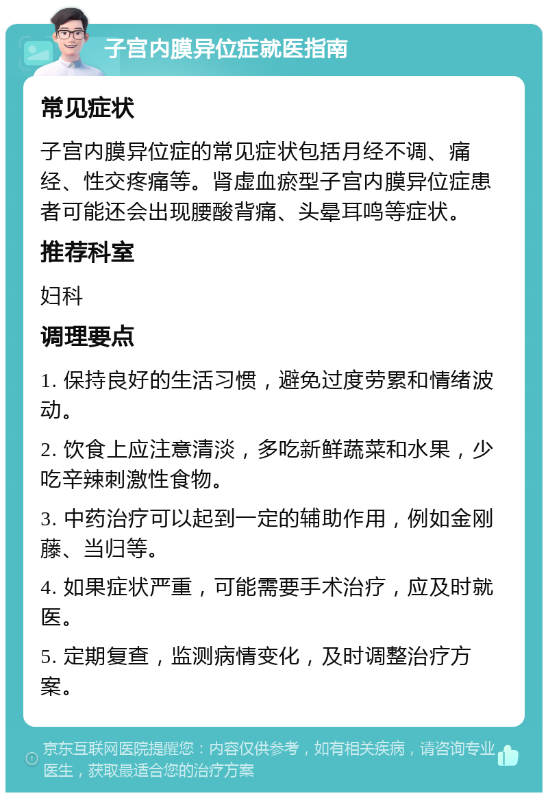 子宫内膜异位症就医指南 常见症状 子宫内膜异位症的常见症状包括月经不调、痛经、性交疼痛等。肾虚血瘀型子宫内膜异位症患者可能还会出现腰酸背痛、头晕耳鸣等症状。 推荐科室 妇科 调理要点 1. 保持良好的生活习惯，避免过度劳累和情绪波动。 2. 饮食上应注意清淡，多吃新鲜蔬菜和水果，少吃辛辣刺激性食物。 3. 中药治疗可以起到一定的辅助作用，例如金刚藤、当归等。 4. 如果症状严重，可能需要手术治疗，应及时就医。 5. 定期复查，监测病情变化，及时调整治疗方案。