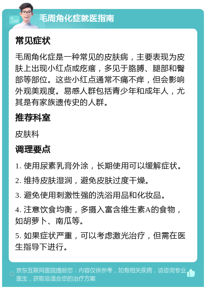 毛周角化症就医指南 常见症状 毛周角化症是一种常见的皮肤病，主要表现为皮肤上出现小红点或疙瘩，多见于胳膊、腿部和臀部等部位。这些小红点通常不痛不痒，但会影响外观美观度。易感人群包括青少年和成年人，尤其是有家族遗传史的人群。 推荐科室 皮肤科 调理要点 1. 使用尿素乳膏外涂，长期使用可以缓解症状。 2. 维持皮肤湿润，避免皮肤过度干燥。 3. 避免使用刺激性强的洗浴用品和化妆品。 4. 注意饮食均衡，多摄入富含维生素A的食物，如胡萝卜、南瓜等。 5. 如果症状严重，可以考虑激光治疗，但需在医生指导下进行。