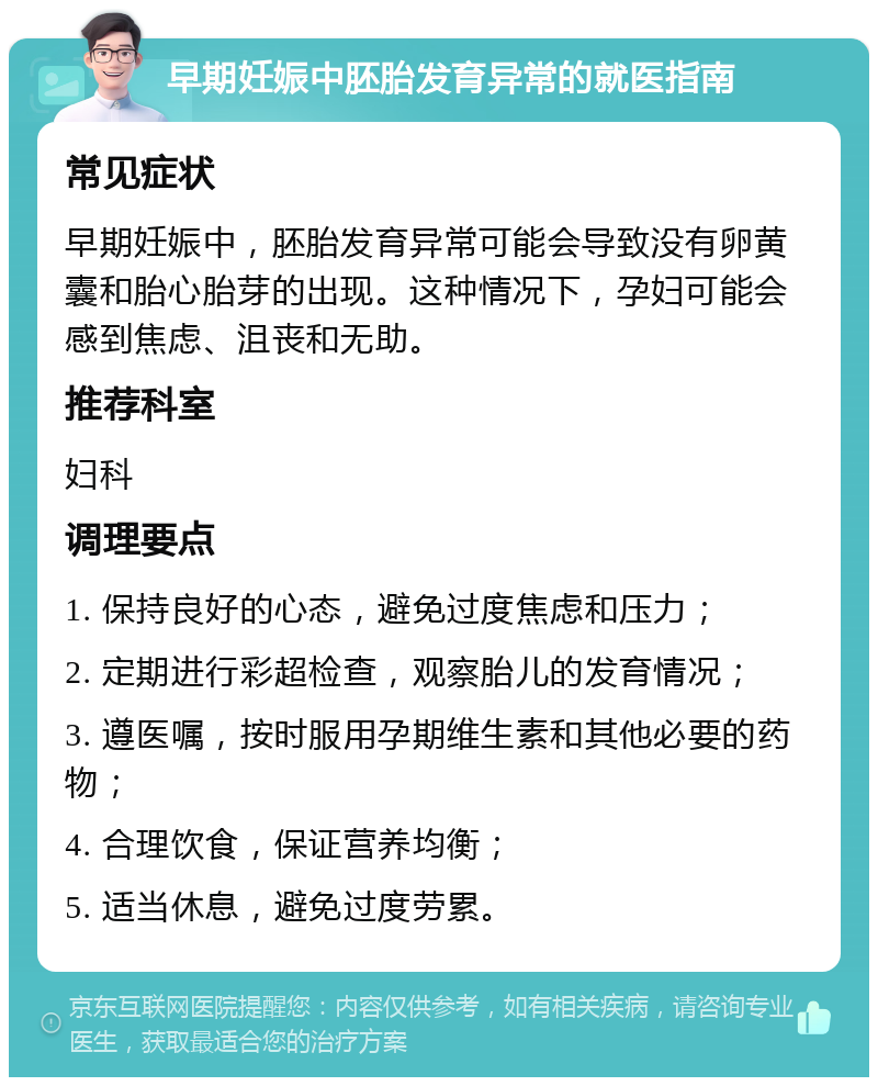 早期妊娠中胚胎发育异常的就医指南 常见症状 早期妊娠中，胚胎发育异常可能会导致没有卵黄囊和胎心胎芽的出现。这种情况下，孕妇可能会感到焦虑、沮丧和无助。 推荐科室 妇科 调理要点 1. 保持良好的心态，避免过度焦虑和压力； 2. 定期进行彩超检查，观察胎儿的发育情况； 3. 遵医嘱，按时服用孕期维生素和其他必要的药物； 4. 合理饮食，保证营养均衡； 5. 适当休息，避免过度劳累。