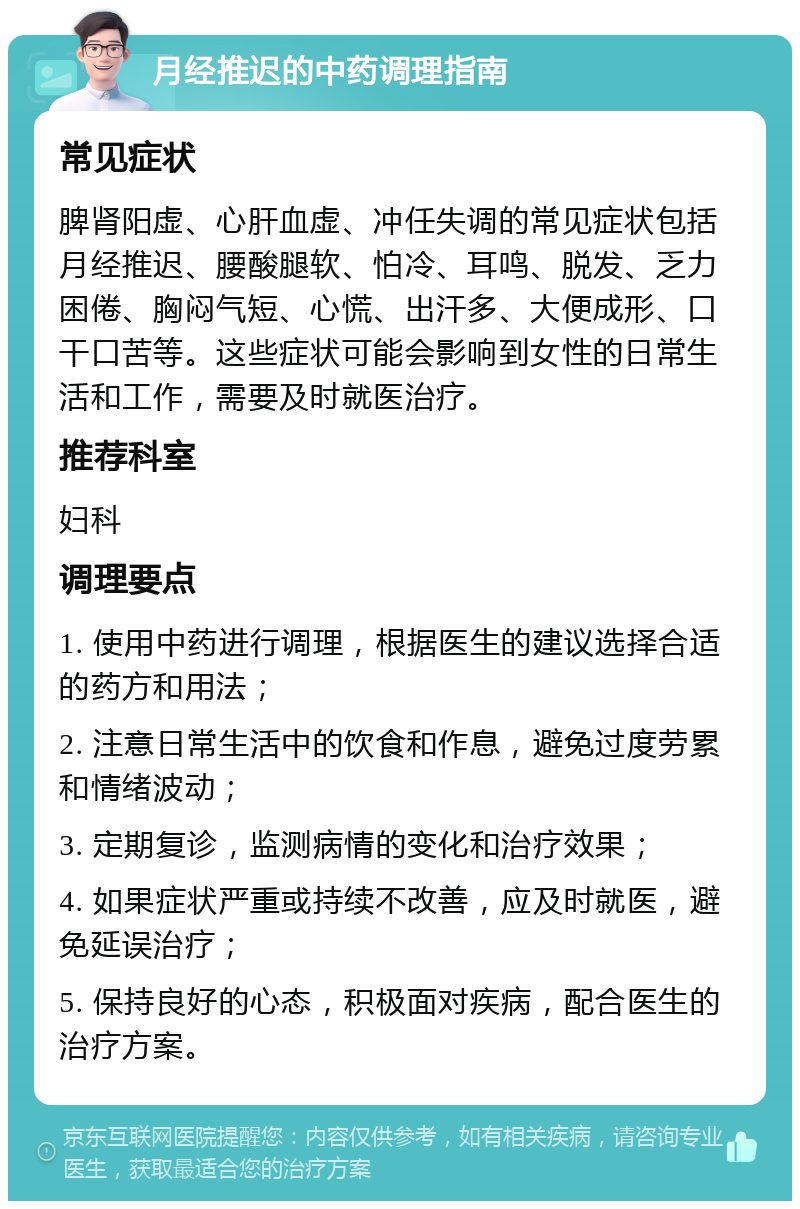 月经推迟的中药调理指南 常见症状 脾肾阳虚、心肝血虚、冲任失调的常见症状包括月经推迟、腰酸腿软、怕冷、耳鸣、脱发、乏力困倦、胸闷气短、心慌、出汗多、大便成形、口干口苦等。这些症状可能会影响到女性的日常生活和工作，需要及时就医治疗。 推荐科室 妇科 调理要点 1. 使用中药进行调理，根据医生的建议选择合适的药方和用法； 2. 注意日常生活中的饮食和作息，避免过度劳累和情绪波动； 3. 定期复诊，监测病情的变化和治疗效果； 4. 如果症状严重或持续不改善，应及时就医，避免延误治疗； 5. 保持良好的心态，积极面对疾病，配合医生的治疗方案。