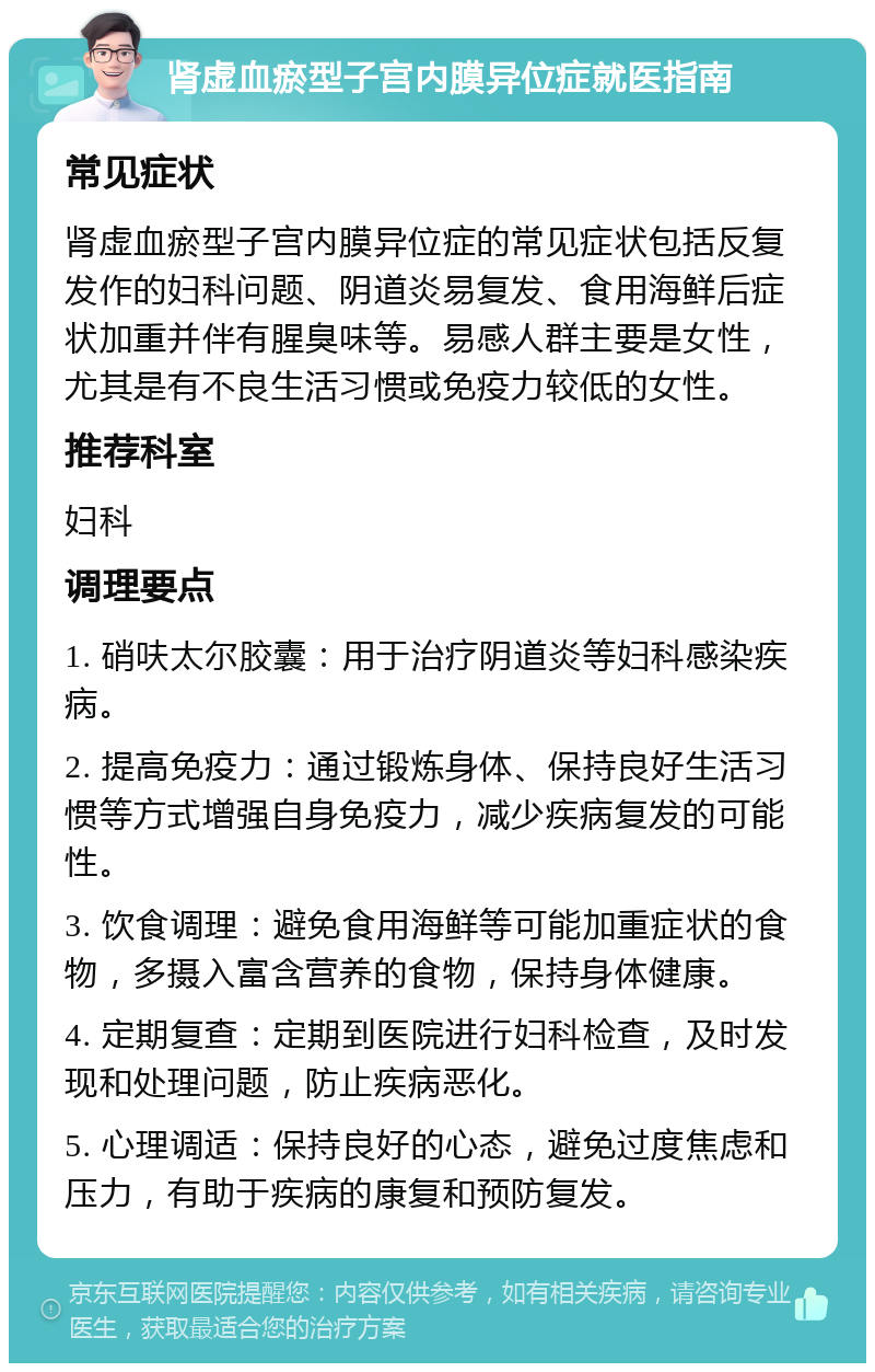 肾虚血瘀型子宫内膜异位症就医指南 常见症状 肾虚血瘀型子宫内膜异位症的常见症状包括反复发作的妇科问题、阴道炎易复发、食用海鲜后症状加重并伴有腥臭味等。易感人群主要是女性，尤其是有不良生活习惯或免疫力较低的女性。 推荐科室 妇科 调理要点 1. 硝呋太尔胶囊：用于治疗阴道炎等妇科感染疾病。 2. 提高免疫力：通过锻炼身体、保持良好生活习惯等方式增强自身免疫力，减少疾病复发的可能性。 3. 饮食调理：避免食用海鲜等可能加重症状的食物，多摄入富含营养的食物，保持身体健康。 4. 定期复查：定期到医院进行妇科检查，及时发现和处理问题，防止疾病恶化。 5. 心理调适：保持良好的心态，避免过度焦虑和压力，有助于疾病的康复和预防复发。