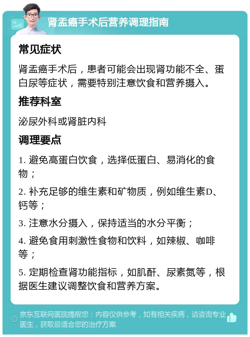 肾盂癌手术后营养调理指南 常见症状 肾盂癌手术后，患者可能会出现肾功能不全、蛋白尿等症状，需要特别注意饮食和营养摄入。 推荐科室 泌尿外科或肾脏内科 调理要点 1. 避免高蛋白饮食，选择低蛋白、易消化的食物； 2. 补充足够的维生素和矿物质，例如维生素D、钙等； 3. 注意水分摄入，保持适当的水分平衡； 4. 避免食用刺激性食物和饮料，如辣椒、咖啡等； 5. 定期检查肾功能指标，如肌酐、尿素氮等，根据医生建议调整饮食和营养方案。