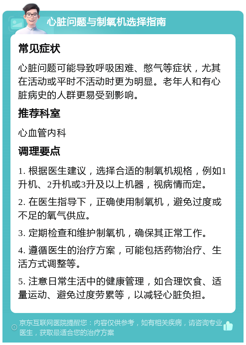 心脏问题与制氧机选择指南 常见症状 心脏问题可能导致呼吸困难、憋气等症状，尤其在活动或平时不活动时更为明显。老年人和有心脏病史的人群更易受到影响。 推荐科室 心血管内科 调理要点 1. 根据医生建议，选择合适的制氧机规格，例如1升机、2升机或3升及以上机器，视病情而定。 2. 在医生指导下，正确使用制氧机，避免过度或不足的氧气供应。 3. 定期检查和维护制氧机，确保其正常工作。 4. 遵循医生的治疗方案，可能包括药物治疗、生活方式调整等。 5. 注意日常生活中的健康管理，如合理饮食、适量运动、避免过度劳累等，以减轻心脏负担。