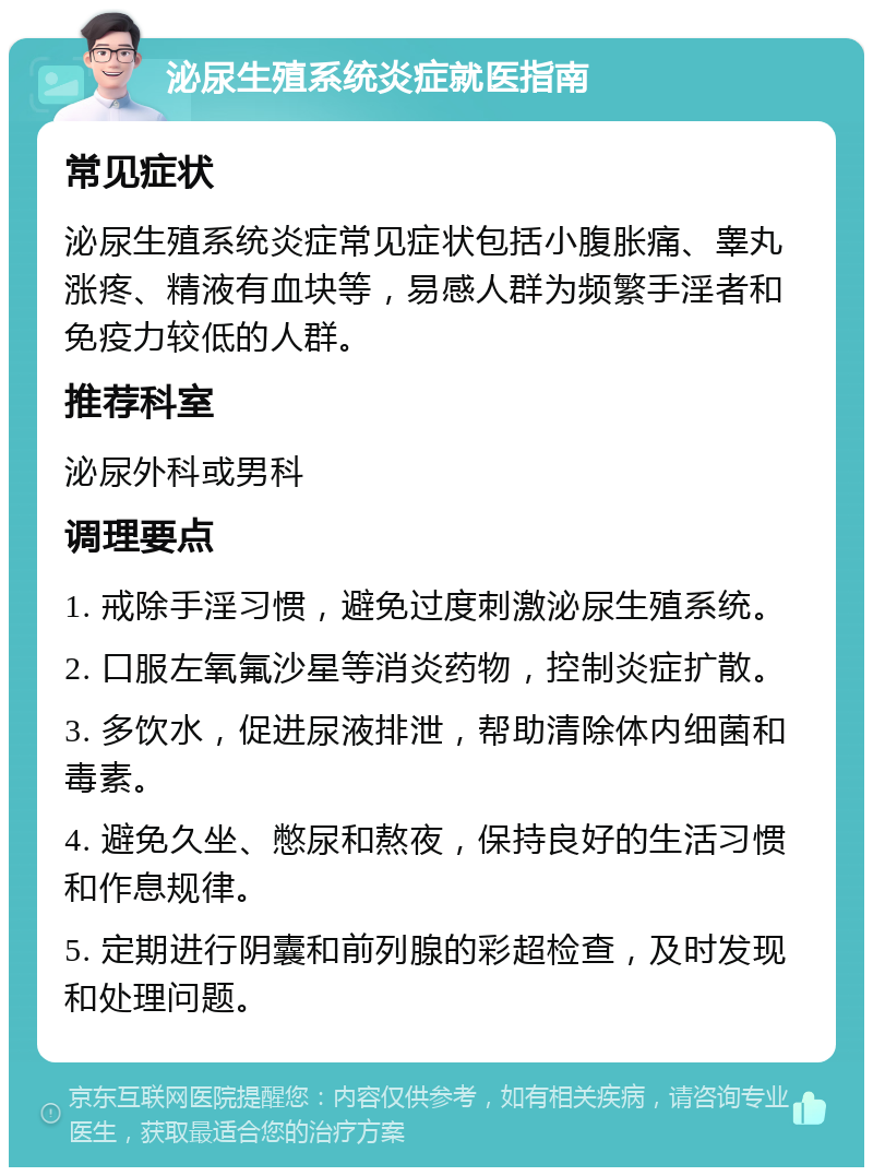 泌尿生殖系统炎症就医指南 常见症状 泌尿生殖系统炎症常见症状包括小腹胀痛、睾丸涨疼、精液有血块等，易感人群为频繁手淫者和免疫力较低的人群。 推荐科室 泌尿外科或男科 调理要点 1. 戒除手淫习惯，避免过度刺激泌尿生殖系统。 2. 口服左氧氟沙星等消炎药物，控制炎症扩散。 3. 多饮水，促进尿液排泄，帮助清除体内细菌和毒素。 4. 避免久坐、憋尿和熬夜，保持良好的生活习惯和作息规律。 5. 定期进行阴囊和前列腺的彩超检查，及时发现和处理问题。