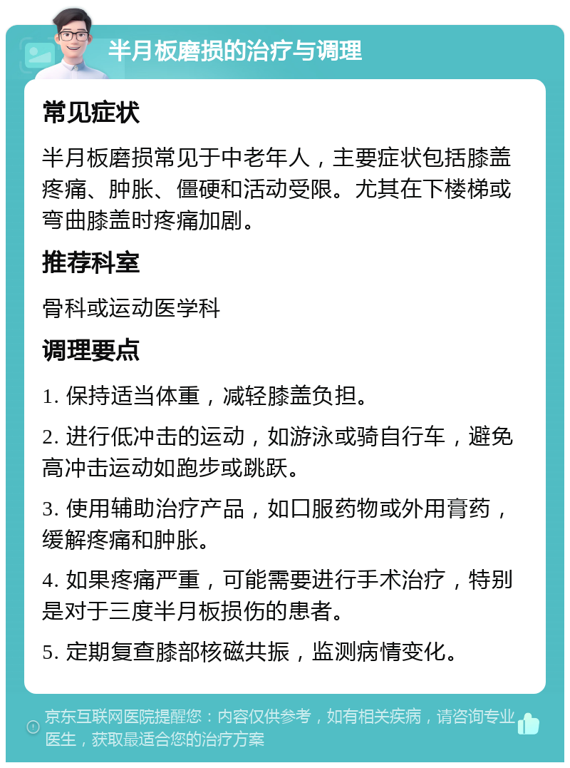 半月板磨损的治疗与调理 常见症状 半月板磨损常见于中老年人，主要症状包括膝盖疼痛、肿胀、僵硬和活动受限。尤其在下楼梯或弯曲膝盖时疼痛加剧。 推荐科室 骨科或运动医学科 调理要点 1. 保持适当体重，减轻膝盖负担。 2. 进行低冲击的运动，如游泳或骑自行车，避免高冲击运动如跑步或跳跃。 3. 使用辅助治疗产品，如口服药物或外用膏药，缓解疼痛和肿胀。 4. 如果疼痛严重，可能需要进行手术治疗，特别是对于三度半月板损伤的患者。 5. 定期复查膝部核磁共振，监测病情变化。