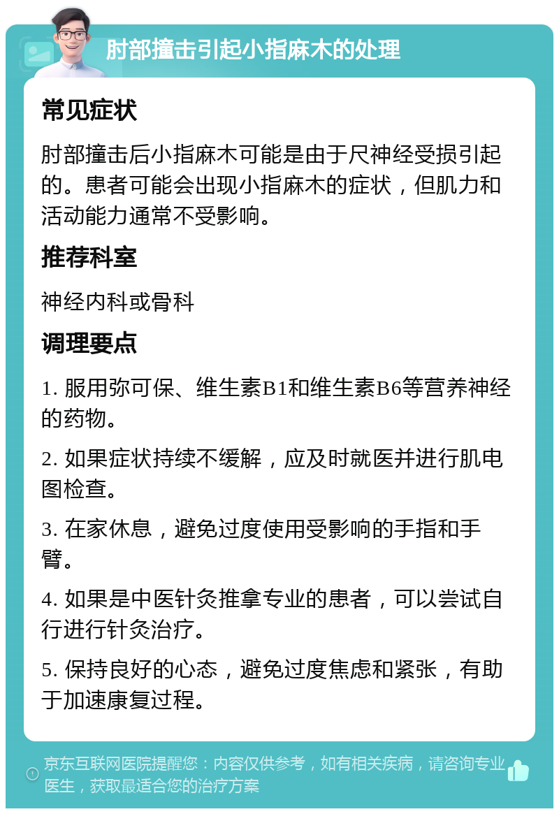 肘部撞击引起小指麻木的处理 常见症状 肘部撞击后小指麻木可能是由于尺神经受损引起的。患者可能会出现小指麻木的症状，但肌力和活动能力通常不受影响。 推荐科室 神经内科或骨科 调理要点 1. 服用弥可保、维生素B1和维生素B6等营养神经的药物。 2. 如果症状持续不缓解，应及时就医并进行肌电图检查。 3. 在家休息，避免过度使用受影响的手指和手臂。 4. 如果是中医针灸推拿专业的患者，可以尝试自行进行针灸治疗。 5. 保持良好的心态，避免过度焦虑和紧张，有助于加速康复过程。