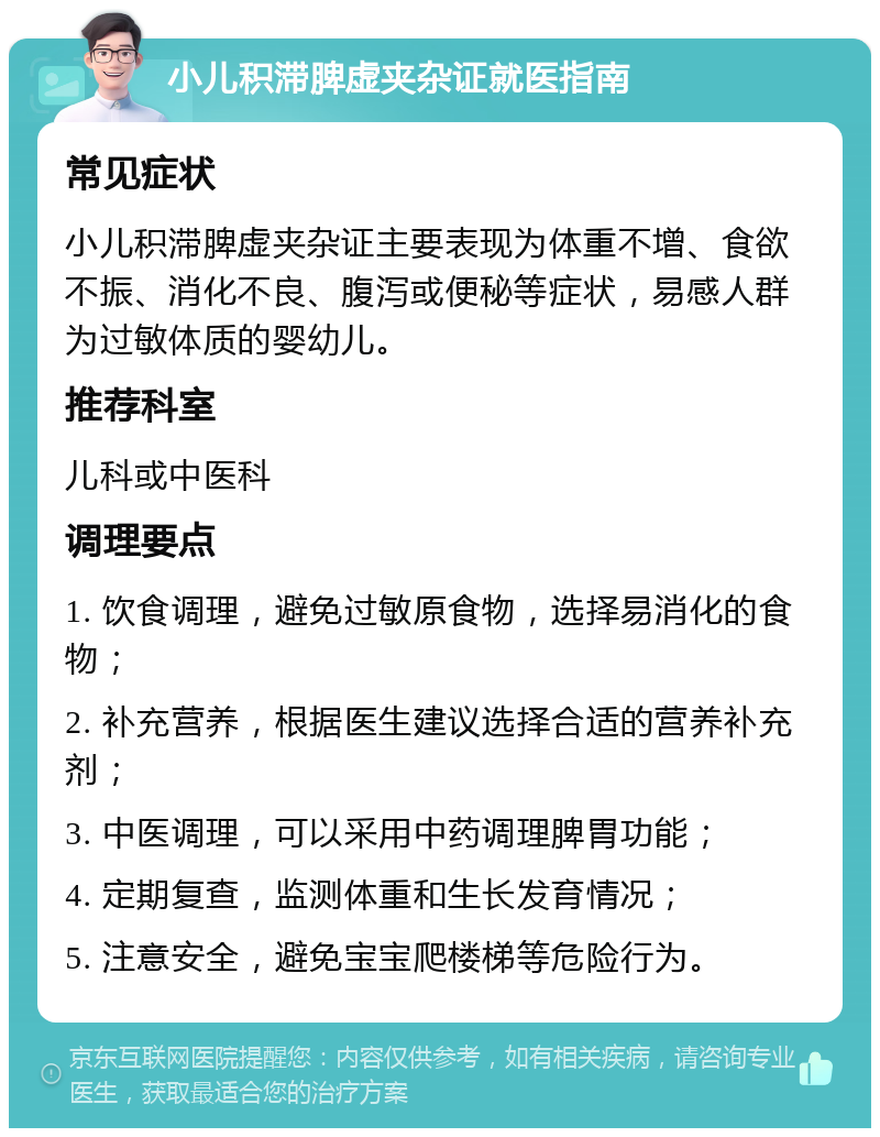 小儿积滞脾虚夹杂证就医指南 常见症状 小儿积滞脾虚夹杂证主要表现为体重不增、食欲不振、消化不良、腹泻或便秘等症状，易感人群为过敏体质的婴幼儿。 推荐科室 儿科或中医科 调理要点 1. 饮食调理，避免过敏原食物，选择易消化的食物； 2. 补充营养，根据医生建议选择合适的营养补充剂； 3. 中医调理，可以采用中药调理脾胃功能； 4. 定期复查，监测体重和生长发育情况； 5. 注意安全，避免宝宝爬楼梯等危险行为。