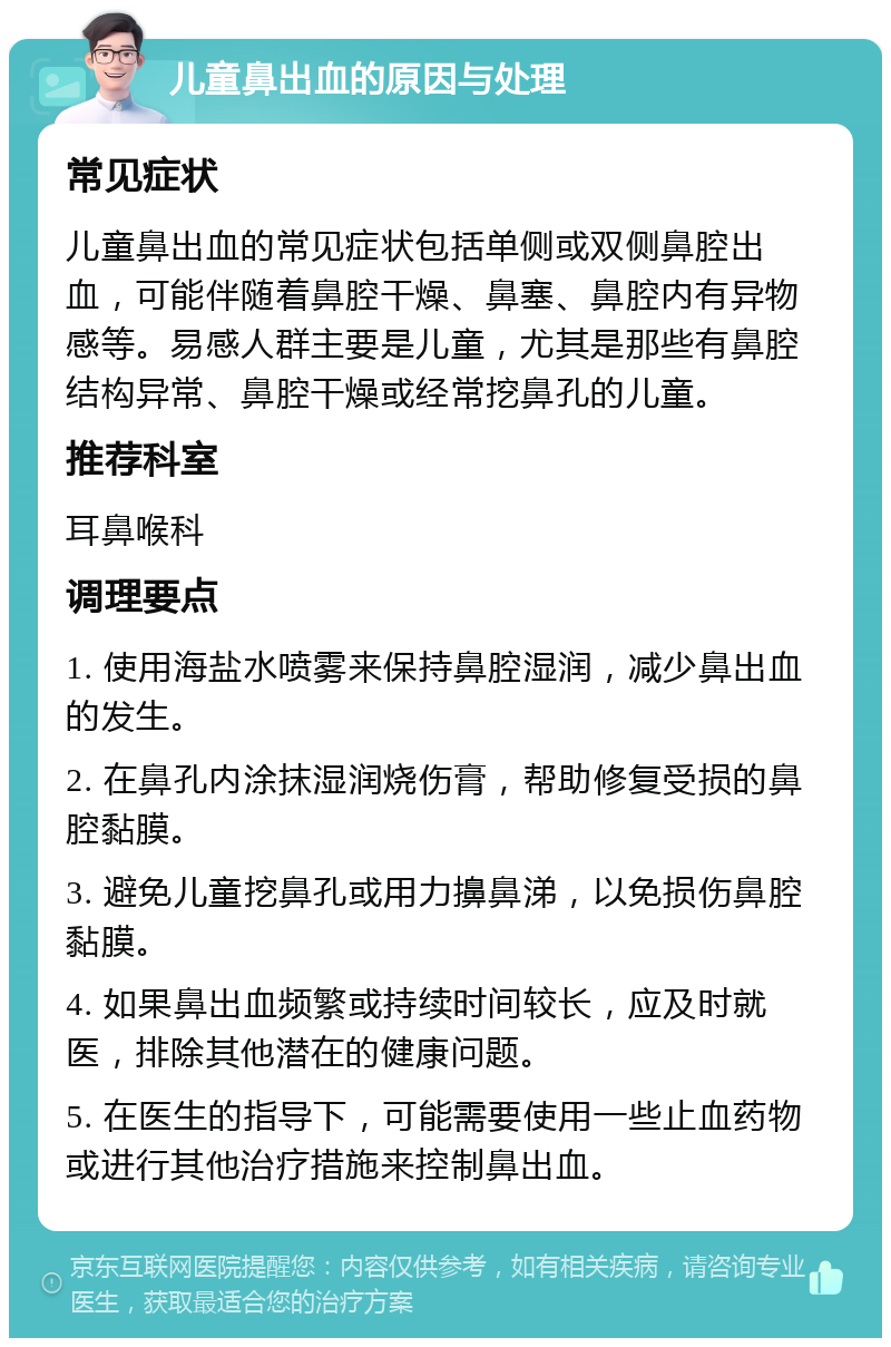 儿童鼻出血的原因与处理 常见症状 儿童鼻出血的常见症状包括单侧或双侧鼻腔出血，可能伴随着鼻腔干燥、鼻塞、鼻腔内有异物感等。易感人群主要是儿童，尤其是那些有鼻腔结构异常、鼻腔干燥或经常挖鼻孔的儿童。 推荐科室 耳鼻喉科 调理要点 1. 使用海盐水喷雾来保持鼻腔湿润，减少鼻出血的发生。 2. 在鼻孔内涂抹湿润烧伤膏，帮助修复受损的鼻腔黏膜。 3. 避免儿童挖鼻孔或用力擤鼻涕，以免损伤鼻腔黏膜。 4. 如果鼻出血频繁或持续时间较长，应及时就医，排除其他潜在的健康问题。 5. 在医生的指导下，可能需要使用一些止血药物或进行其他治疗措施来控制鼻出血。