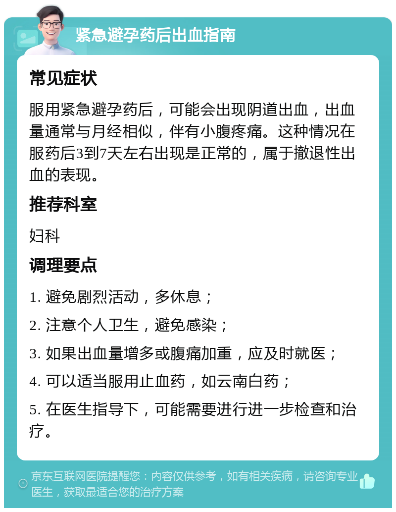 紧急避孕药后出血指南 常见症状 服用紧急避孕药后，可能会出现阴道出血，出血量通常与月经相似，伴有小腹疼痛。这种情况在服药后3到7天左右出现是正常的，属于撤退性出血的表现。 推荐科室 妇科 调理要点 1. 避免剧烈活动，多休息； 2. 注意个人卫生，避免感染； 3. 如果出血量增多或腹痛加重，应及时就医； 4. 可以适当服用止血药，如云南白药； 5. 在医生指导下，可能需要进行进一步检查和治疗。