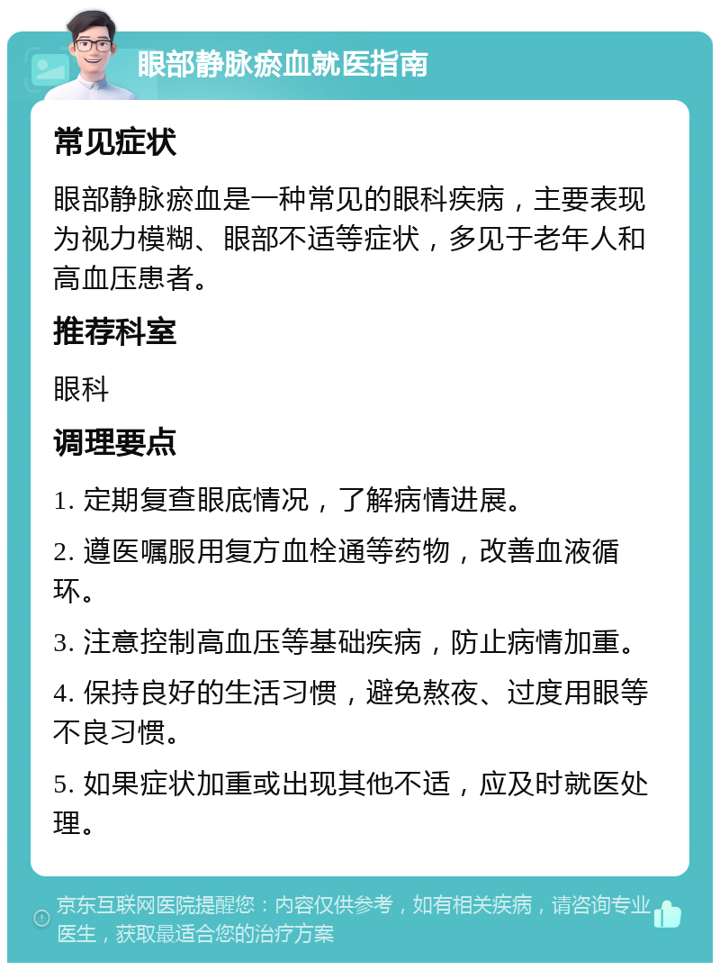 眼部静脉瘀血就医指南 常见症状 眼部静脉瘀血是一种常见的眼科疾病，主要表现为视力模糊、眼部不适等症状，多见于老年人和高血压患者。 推荐科室 眼科 调理要点 1. 定期复查眼底情况，了解病情进展。 2. 遵医嘱服用复方血栓通等药物，改善血液循环。 3. 注意控制高血压等基础疾病，防止病情加重。 4. 保持良好的生活习惯，避免熬夜、过度用眼等不良习惯。 5. 如果症状加重或出现其他不适，应及时就医处理。