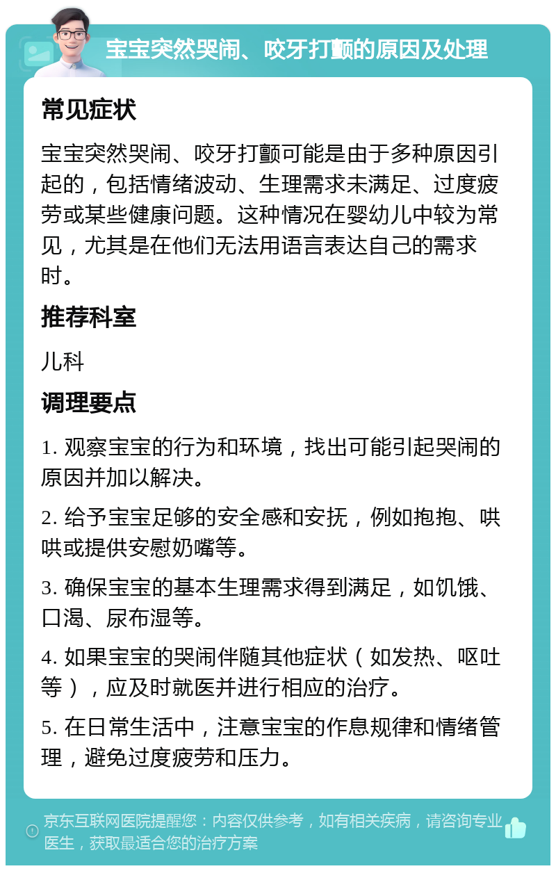 宝宝突然哭闹、咬牙打颤的原因及处理 常见症状 宝宝突然哭闹、咬牙打颤可能是由于多种原因引起的，包括情绪波动、生理需求未满足、过度疲劳或某些健康问题。这种情况在婴幼儿中较为常见，尤其是在他们无法用语言表达自己的需求时。 推荐科室 儿科 调理要点 1. 观察宝宝的行为和环境，找出可能引起哭闹的原因并加以解决。 2. 给予宝宝足够的安全感和安抚，例如抱抱、哄哄或提供安慰奶嘴等。 3. 确保宝宝的基本生理需求得到满足，如饥饿、口渴、尿布湿等。 4. 如果宝宝的哭闹伴随其他症状（如发热、呕吐等），应及时就医并进行相应的治疗。 5. 在日常生活中，注意宝宝的作息规律和情绪管理，避免过度疲劳和压力。