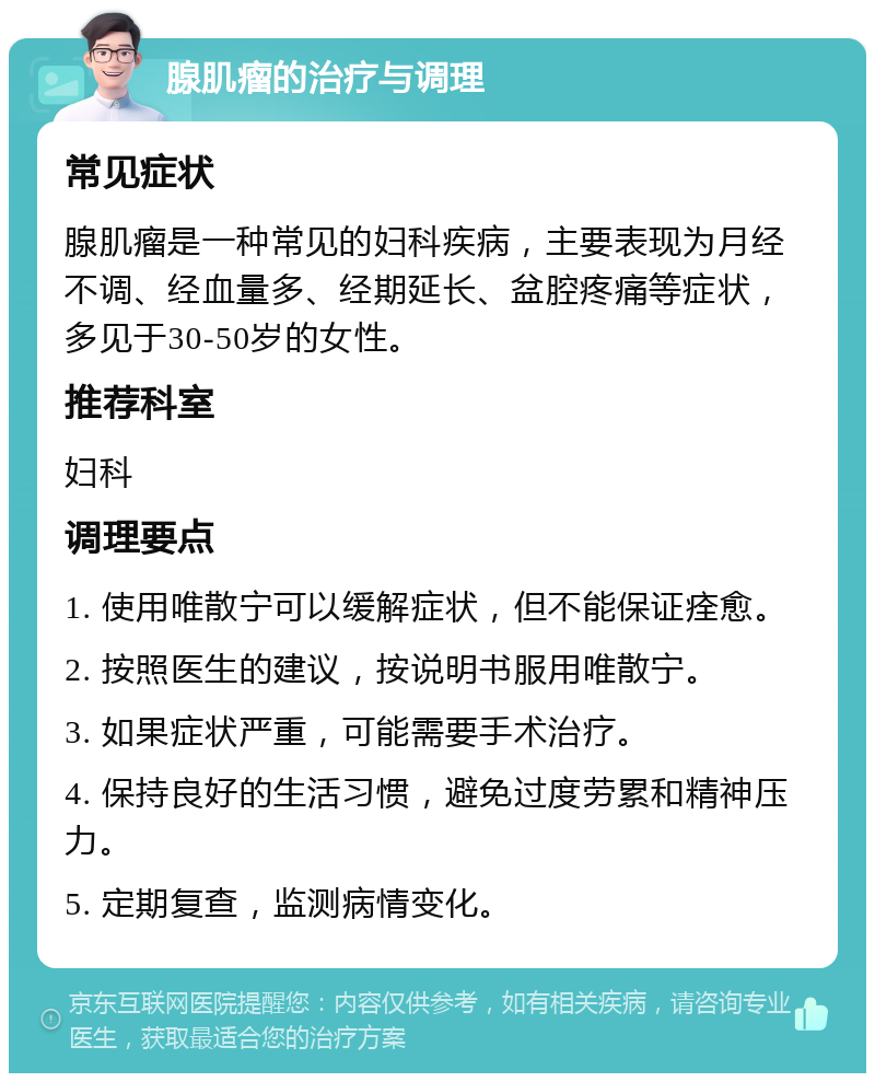 腺肌瘤的治疗与调理 常见症状 腺肌瘤是一种常见的妇科疾病，主要表现为月经不调、经血量多、经期延长、盆腔疼痛等症状，多见于30-50岁的女性。 推荐科室 妇科 调理要点 1. 使用唯散宁可以缓解症状，但不能保证痊愈。 2. 按照医生的建议，按说明书服用唯散宁。 3. 如果症状严重，可能需要手术治疗。 4. 保持良好的生活习惯，避免过度劳累和精神压力。 5. 定期复查，监测病情变化。