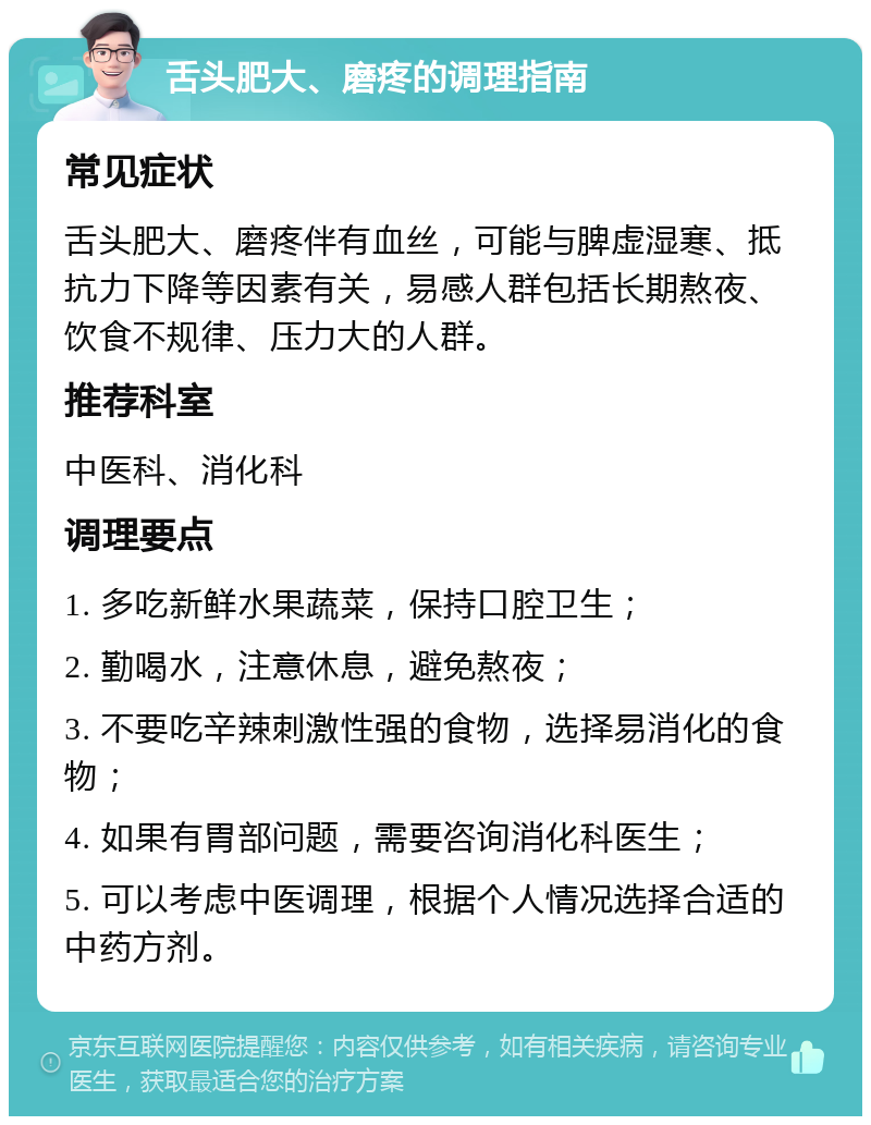 舌头肥大、磨疼的调理指南 常见症状 舌头肥大、磨疼伴有血丝，可能与脾虚湿寒、抵抗力下降等因素有关，易感人群包括长期熬夜、饮食不规律、压力大的人群。 推荐科室 中医科、消化科 调理要点 1. 多吃新鲜水果蔬菜，保持口腔卫生； 2. 勤喝水，注意休息，避免熬夜； 3. 不要吃辛辣刺激性强的食物，选择易消化的食物； 4. 如果有胃部问题，需要咨询消化科医生； 5. 可以考虑中医调理，根据个人情况选择合适的中药方剂。