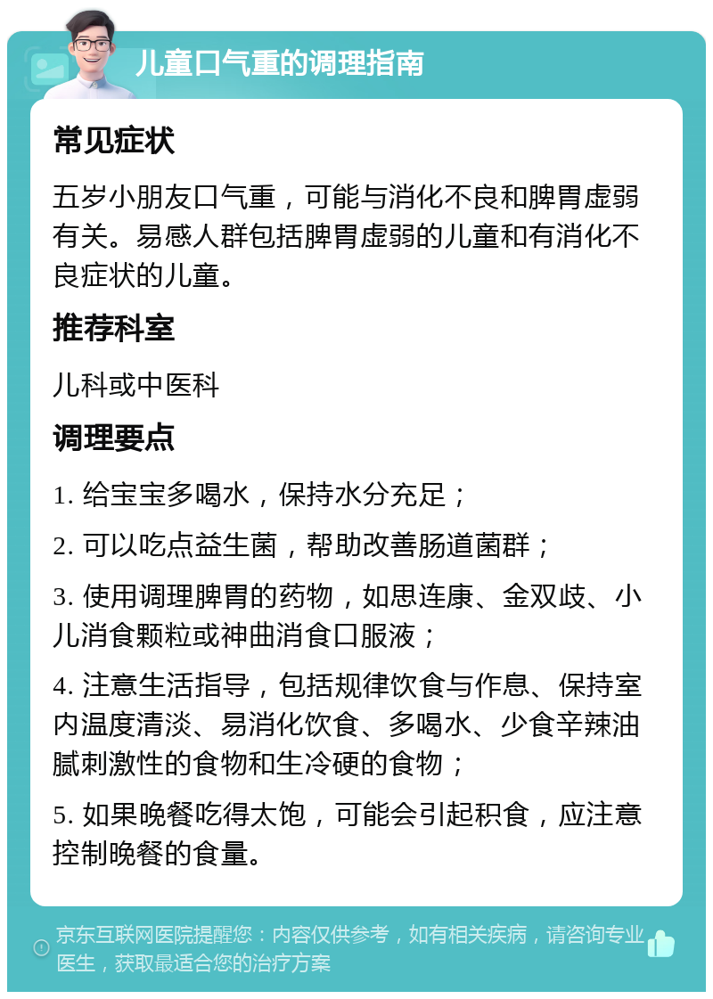 儿童口气重的调理指南 常见症状 五岁小朋友口气重，可能与消化不良和脾胃虚弱有关。易感人群包括脾胃虚弱的儿童和有消化不良症状的儿童。 推荐科室 儿科或中医科 调理要点 1. 给宝宝多喝水，保持水分充足； 2. 可以吃点益生菌，帮助改善肠道菌群； 3. 使用调理脾胃的药物，如思连康、金双歧、小儿消食颗粒或神曲消食口服液； 4. 注意生活指导，包括规律饮食与作息、保持室内温度清淡、易消化饮食、多喝水、少食辛辣油腻刺激性的食物和生冷硬的食物； 5. 如果晚餐吃得太饱，可能会引起积食，应注意控制晚餐的食量。