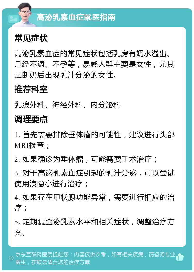 高泌乳素血症就医指南 常见症状 高泌乳素血症的常见症状包括乳房有奶水溢出、月经不调、不孕等，易感人群主要是女性，尤其是断奶后出现乳汁分泌的女性。 推荐科室 乳腺外科、神经外科、内分泌科 调理要点 1. 首先需要排除垂体瘤的可能性，建议进行头部MRI检查； 2. 如果确诊为垂体瘤，可能需要手术治疗； 3. 对于高泌乳素血症引起的乳汁分泌，可以尝试使用溴隐亭进行治疗； 4. 如果存在甲状腺功能异常，需要进行相应的治疗； 5. 定期复查泌乳素水平和相关症状，调整治疗方案。