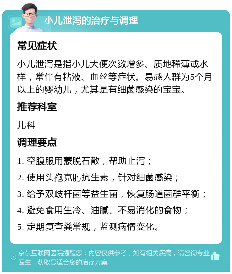 小儿泄泻的治疗与调理 常见症状 小儿泄泻是指小儿大便次数增多、质地稀薄或水样，常伴有粘液、血丝等症状。易感人群为5个月以上的婴幼儿，尤其是有细菌感染的宝宝。 推荐科室 儿科 调理要点 1. 空腹服用蒙脱石散，帮助止泻； 2. 使用头孢克肟抗生素，针对细菌感染； 3. 给予双歧杆菌等益生菌，恢复肠道菌群平衡； 4. 避免食用生冷、油腻、不易消化的食物； 5. 定期复查粪常规，监测病情变化。