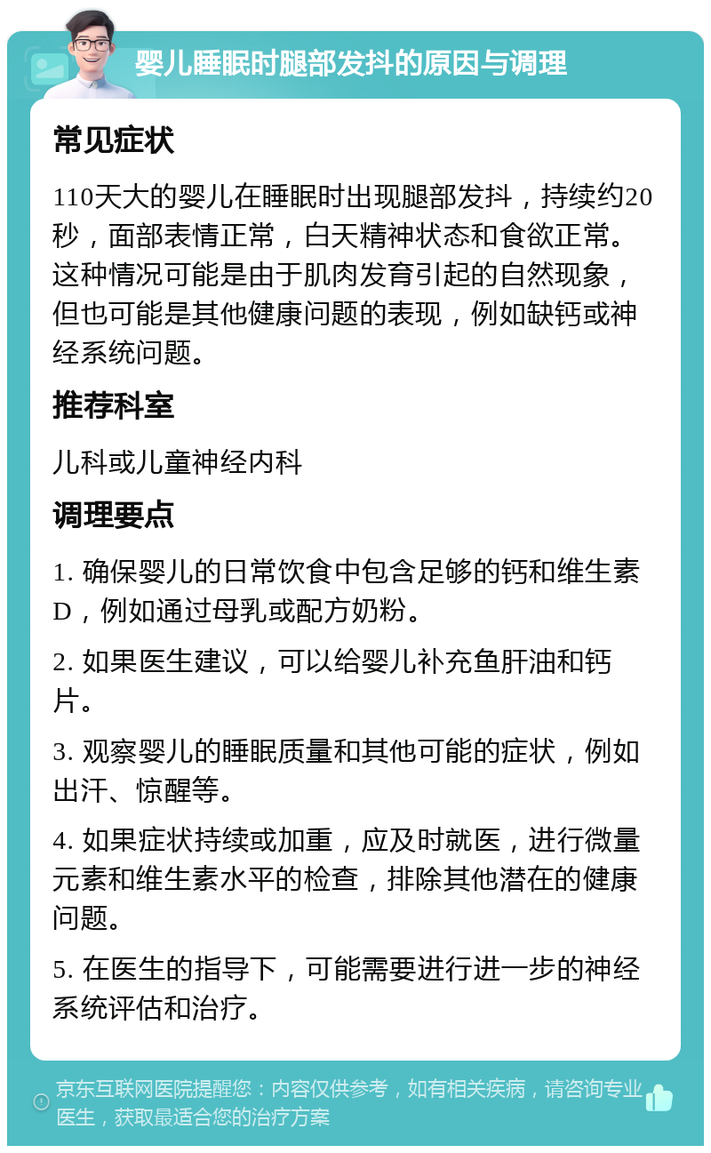 婴儿睡眠时腿部发抖的原因与调理 常见症状 110天大的婴儿在睡眠时出现腿部发抖，持续约20秒，面部表情正常，白天精神状态和食欲正常。这种情况可能是由于肌肉发育引起的自然现象，但也可能是其他健康问题的表现，例如缺钙或神经系统问题。 推荐科室 儿科或儿童神经内科 调理要点 1. 确保婴儿的日常饮食中包含足够的钙和维生素D，例如通过母乳或配方奶粉。 2. 如果医生建议，可以给婴儿补充鱼肝油和钙片。 3. 观察婴儿的睡眠质量和其他可能的症状，例如出汗、惊醒等。 4. 如果症状持续或加重，应及时就医，进行微量元素和维生素水平的检查，排除其他潜在的健康问题。 5. 在医生的指导下，可能需要进行进一步的神经系统评估和治疗。