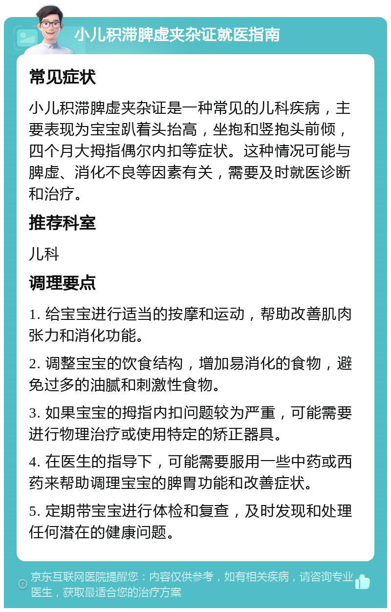 小儿积滞脾虚夹杂证就医指南 常见症状 小儿积滞脾虚夹杂证是一种常见的儿科疾病，主要表现为宝宝趴着头抬高，坐抱和竖抱头前倾，四个月大拇指偶尔内扣等症状。这种情况可能与脾虚、消化不良等因素有关，需要及时就医诊断和治疗。 推荐科室 儿科 调理要点 1. 给宝宝进行适当的按摩和运动，帮助改善肌肉张力和消化功能。 2. 调整宝宝的饮食结构，增加易消化的食物，避免过多的油腻和刺激性食物。 3. 如果宝宝的拇指内扣问题较为严重，可能需要进行物理治疗或使用特定的矫正器具。 4. 在医生的指导下，可能需要服用一些中药或西药来帮助调理宝宝的脾胃功能和改善症状。 5. 定期带宝宝进行体检和复查，及时发现和处理任何潜在的健康问题。