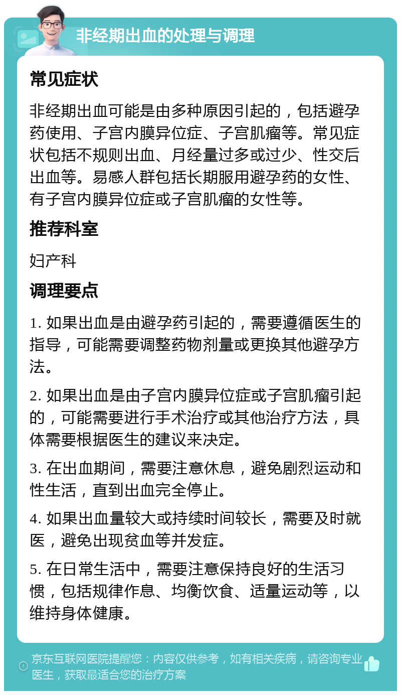 非经期出血的处理与调理 常见症状 非经期出血可能是由多种原因引起的，包括避孕药使用、子宫内膜异位症、子宫肌瘤等。常见症状包括不规则出血、月经量过多或过少、性交后出血等。易感人群包括长期服用避孕药的女性、有子宫内膜异位症或子宫肌瘤的女性等。 推荐科室 妇产科 调理要点 1. 如果出血是由避孕药引起的，需要遵循医生的指导，可能需要调整药物剂量或更换其他避孕方法。 2. 如果出血是由子宫内膜异位症或子宫肌瘤引起的，可能需要进行手术治疗或其他治疗方法，具体需要根据医生的建议来决定。 3. 在出血期间，需要注意休息，避免剧烈运动和性生活，直到出血完全停止。 4. 如果出血量较大或持续时间较长，需要及时就医，避免出现贫血等并发症。 5. 在日常生活中，需要注意保持良好的生活习惯，包括规律作息、均衡饮食、适量运动等，以维持身体健康。