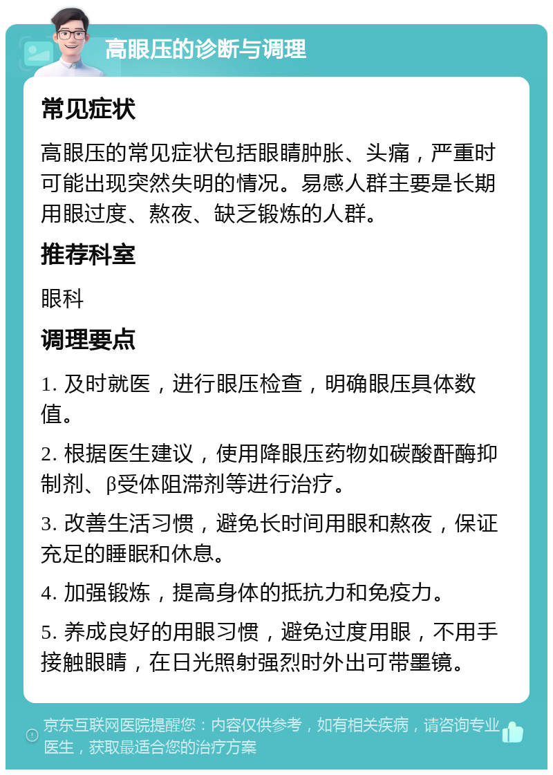 高眼压的诊断与调理 常见症状 高眼压的常见症状包括眼睛肿胀、头痛，严重时可能出现突然失明的情况。易感人群主要是长期用眼过度、熬夜、缺乏锻炼的人群。 推荐科室 眼科 调理要点 1. 及时就医，进行眼压检查，明确眼压具体数值。 2. 根据医生建议，使用降眼压药物如碳酸酐酶抑制剂、β受体阻滞剂等进行治疗。 3. 改善生活习惯，避免长时间用眼和熬夜，保证充足的睡眠和休息。 4. 加强锻炼，提高身体的抵抗力和免疫力。 5. 养成良好的用眼习惯，避免过度用眼，不用手接触眼睛，在日光照射强烈时外出可带墨镜。