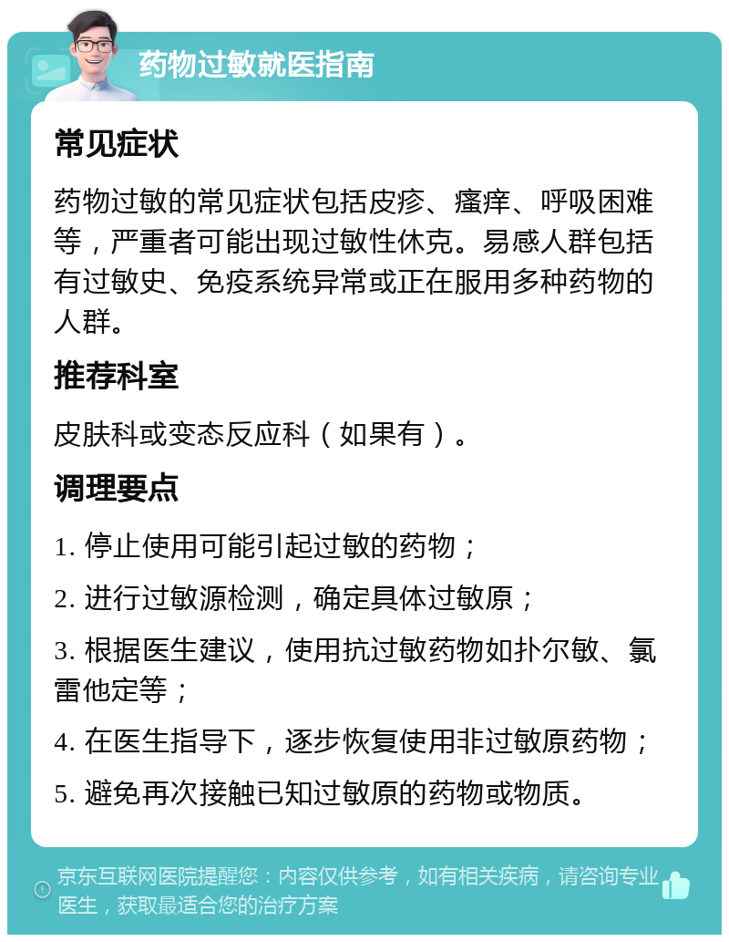 药物过敏就医指南 常见症状 药物过敏的常见症状包括皮疹、瘙痒、呼吸困难等，严重者可能出现过敏性休克。易感人群包括有过敏史、免疫系统异常或正在服用多种药物的人群。 推荐科室 皮肤科或变态反应科（如果有）。 调理要点 1. 停止使用可能引起过敏的药物； 2. 进行过敏源检测，确定具体过敏原； 3. 根据医生建议，使用抗过敏药物如扑尔敏、氯雷他定等； 4. 在医生指导下，逐步恢复使用非过敏原药物； 5. 避免再次接触已知过敏原的药物或物质。