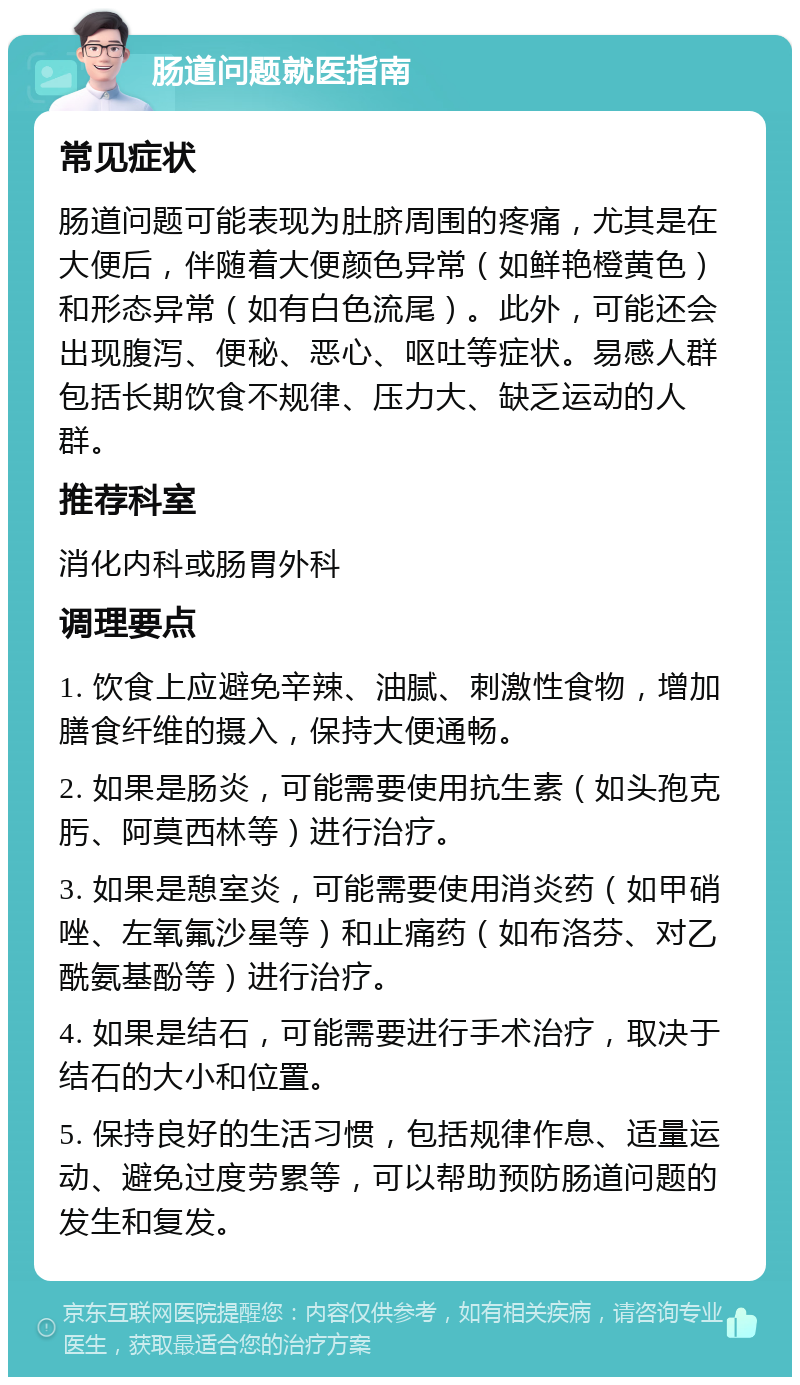 肠道问题就医指南 常见症状 肠道问题可能表现为肚脐周围的疼痛，尤其是在大便后，伴随着大便颜色异常（如鲜艳橙黄色）和形态异常（如有白色流尾）。此外，可能还会出现腹泻、便秘、恶心、呕吐等症状。易感人群包括长期饮食不规律、压力大、缺乏运动的人群。 推荐科室 消化内科或肠胃外科 调理要点 1. 饮食上应避免辛辣、油腻、刺激性食物，增加膳食纤维的摄入，保持大便通畅。 2. 如果是肠炎，可能需要使用抗生素（如头孢克肟、阿莫西林等）进行治疗。 3. 如果是憩室炎，可能需要使用消炎药（如甲硝唑、左氧氟沙星等）和止痛药（如布洛芬、对乙酰氨基酚等）进行治疗。 4. 如果是结石，可能需要进行手术治疗，取决于结石的大小和位置。 5. 保持良好的生活习惯，包括规律作息、适量运动、避免过度劳累等，可以帮助预防肠道问题的发生和复发。