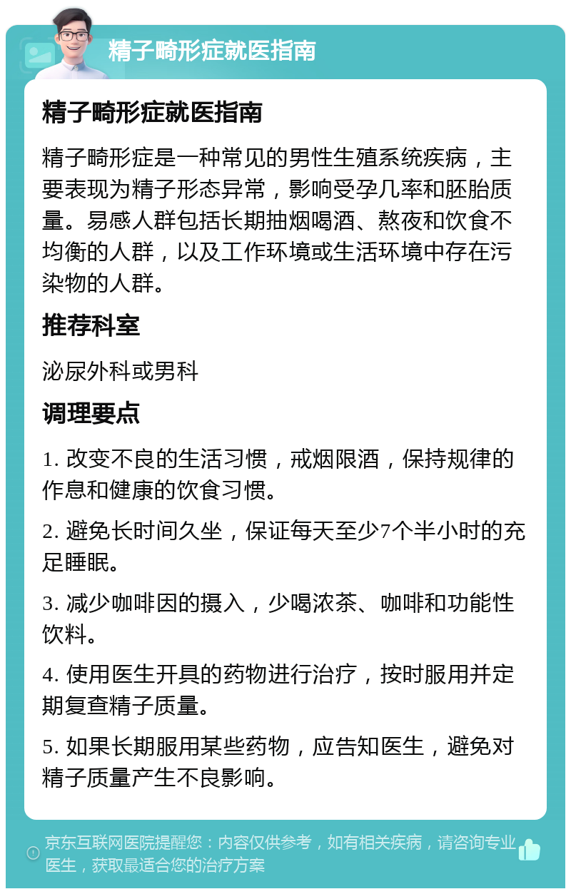 精子畸形症就医指南 精子畸形症就医指南 精子畸形症是一种常见的男性生殖系统疾病，主要表现为精子形态异常，影响受孕几率和胚胎质量。易感人群包括长期抽烟喝酒、熬夜和饮食不均衡的人群，以及工作环境或生活环境中存在污染物的人群。 推荐科室 泌尿外科或男科 调理要点 1. 改变不良的生活习惯，戒烟限酒，保持规律的作息和健康的饮食习惯。 2. 避免长时间久坐，保证每天至少7个半小时的充足睡眠。 3. 减少咖啡因的摄入，少喝浓茶、咖啡和功能性饮料。 4. 使用医生开具的药物进行治疗，按时服用并定期复查精子质量。 5. 如果长期服用某些药物，应告知医生，避免对精子质量产生不良影响。