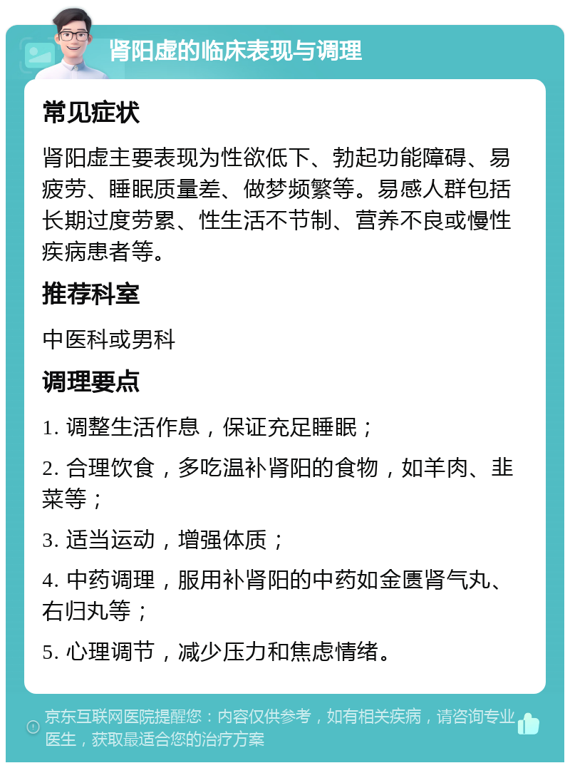 肾阳虚的临床表现与调理 常见症状 肾阳虚主要表现为性欲低下、勃起功能障碍、易疲劳、睡眠质量差、做梦频繁等。易感人群包括长期过度劳累、性生活不节制、营养不良或慢性疾病患者等。 推荐科室 中医科或男科 调理要点 1. 调整生活作息，保证充足睡眠； 2. 合理饮食，多吃温补肾阳的食物，如羊肉、韭菜等； 3. 适当运动，增强体质； 4. 中药调理，服用补肾阳的中药如金匮肾气丸、右归丸等； 5. 心理调节，减少压力和焦虑情绪。