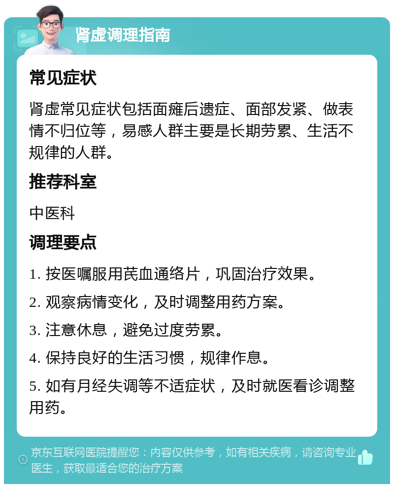 肾虚调理指南 常见症状 肾虚常见症状包括面瘫后遗症、面部发紧、做表情不归位等，易感人群主要是长期劳累、生活不规律的人群。 推荐科室 中医科 调理要点 1. 按医嘱服用芪血通络片，巩固治疗效果。 2. 观察病情变化，及时调整用药方案。 3. 注意休息，避免过度劳累。 4. 保持良好的生活习惯，规律作息。 5. 如有月经失调等不适症状，及时就医看诊调整用药。