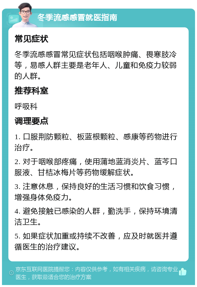 冬季流感感冒就医指南 常见症状 冬季流感感冒常见症状包括咽喉肿痛、畏寒肢冷等，易感人群主要是老年人、儿童和免疫力较弱的人群。 推荐科室 呼吸科 调理要点 1. 口服荆防颗粒、板蓝根颗粒、感康等药物进行治疗。 2. 对于咽喉部疼痛，使用蒲地蓝消炎片、蓝芩口服液、甘桔冰梅片等药物缓解症状。 3. 注意休息，保持良好的生活习惯和饮食习惯，增强身体免疫力。 4. 避免接触已感染的人群，勤洗手，保持环境清洁卫生。 5. 如果症状加重或持续不改善，应及时就医并遵循医生的治疗建议。