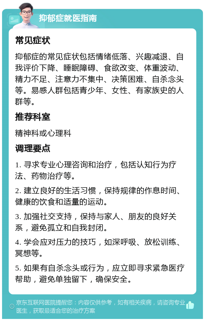 抑郁症就医指南 常见症状 抑郁症的常见症状包括情绪低落、兴趣减退、自我评价下降、睡眠障碍、食欲改变、体重波动、精力不足、注意力不集中、决策困难、自杀念头等。易感人群包括青少年、女性、有家族史的人群等。 推荐科室 精神科或心理科 调理要点 1. 寻求专业心理咨询和治疗，包括认知行为疗法、药物治疗等。 2. 建立良好的生活习惯，保持规律的作息时间、健康的饮食和适量的运动。 3. 加强社交支持，保持与家人、朋友的良好关系，避免孤立和自我封闭。 4. 学会应对压力的技巧，如深呼吸、放松训练、冥想等。 5. 如果有自杀念头或行为，应立即寻求紧急医疗帮助，避免单独留下，确保安全。