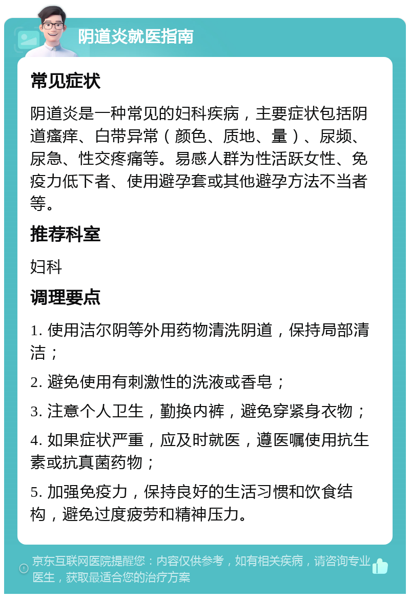 阴道炎就医指南 常见症状 阴道炎是一种常见的妇科疾病，主要症状包括阴道瘙痒、白带异常（颜色、质地、量）、尿频、尿急、性交疼痛等。易感人群为性活跃女性、免疫力低下者、使用避孕套或其他避孕方法不当者等。 推荐科室 妇科 调理要点 1. 使用洁尔阴等外用药物清洗阴道，保持局部清洁； 2. 避免使用有刺激性的洗液或香皂； 3. 注意个人卫生，勤换内裤，避免穿紧身衣物； 4. 如果症状严重，应及时就医，遵医嘱使用抗生素或抗真菌药物； 5. 加强免疫力，保持良好的生活习惯和饮食结构，避免过度疲劳和精神压力。