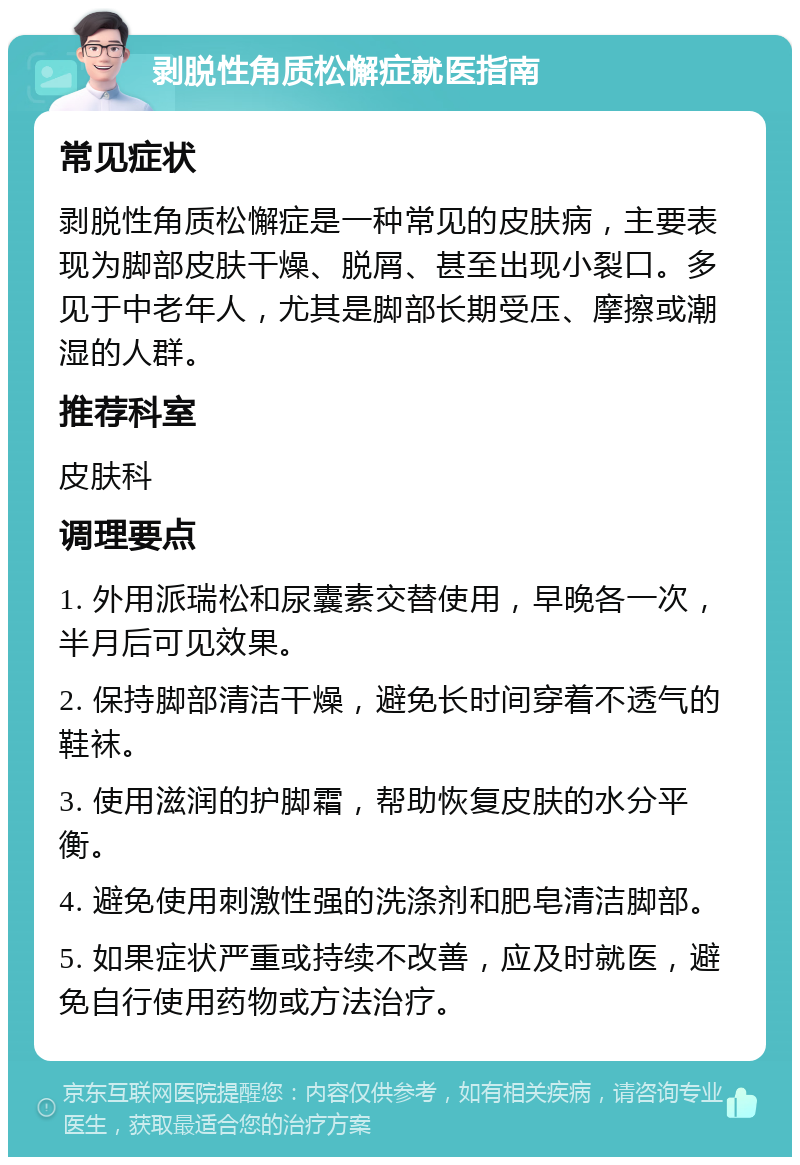 剥脱性角质松懈症就医指南 常见症状 剥脱性角质松懈症是一种常见的皮肤病，主要表现为脚部皮肤干燥、脱屑、甚至出现小裂口。多见于中老年人，尤其是脚部长期受压、摩擦或潮湿的人群。 推荐科室 皮肤科 调理要点 1. 外用派瑞松和尿囊素交替使用，早晚各一次，半月后可见效果。 2. 保持脚部清洁干燥，避免长时间穿着不透气的鞋袜。 3. 使用滋润的护脚霜，帮助恢复皮肤的水分平衡。 4. 避免使用刺激性强的洗涤剂和肥皂清洁脚部。 5. 如果症状严重或持续不改善，应及时就医，避免自行使用药物或方法治疗。